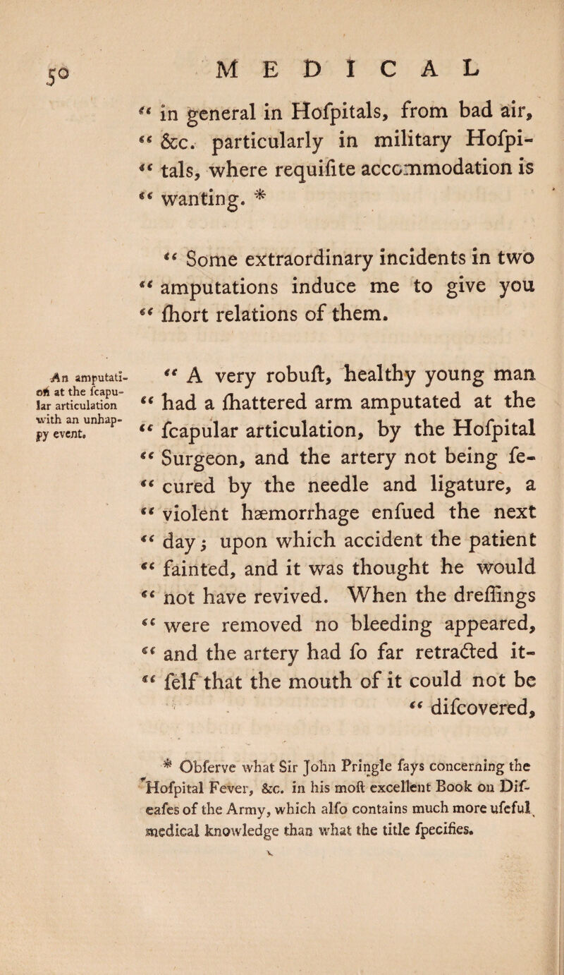 5° An imputati¬ on at the fcapu- lar articulation with an unhap¬ py event. “ in general in Hofpitals, from bad air, “ &amp;c. particularly in military Hofpi-  tals, where requifite accommodation is wanting. * “ Some extraordinary incidents in two ** amputations induce me to give you 6&lt; Ihort relations of them. 4t A very robuft, healthy young man “ had a lhattered arm amputated at the t€ fcapular articulation, by the Hofpital “ Surgeon, and the artery not being fe- €€ cured by the needle and ligature, a ** violent haemorrhage enfued the next “ dayj upon which accident the patient “ fainted, and it was thought he would not have revived. When the dreffings were removed no bleeding appeared, cc and the artery had fo far retraced it- “ felf that the mouth of it could not be “ difcovered. * Obferve what Sir John Pringle fays concerning the Hofpital Fever, &amp;c. in his molt excellent Book on Dif- eafes of the Army, which alfo contains much more ufeful medical knowledge than what the title fpecifies.