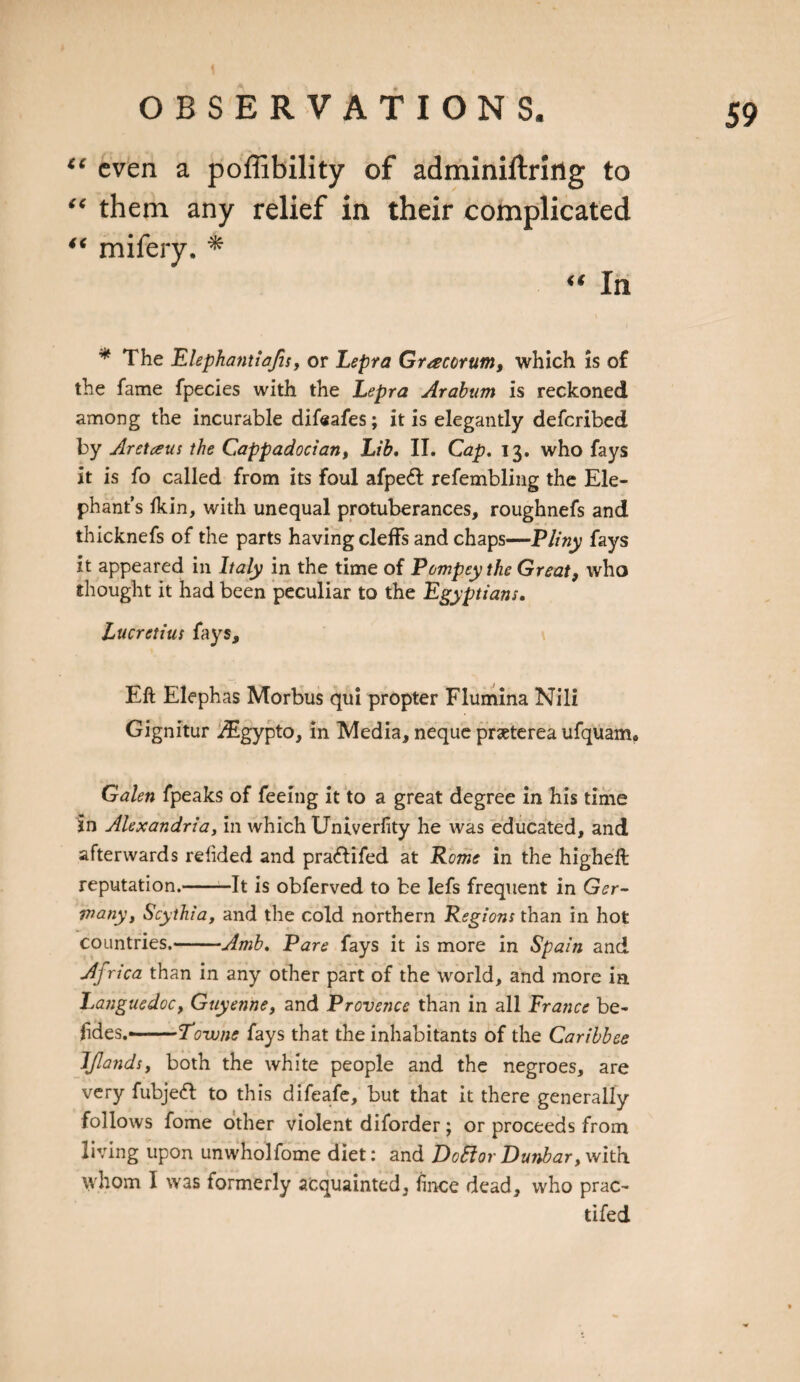 “ even a poffibility of adminiftriflg to “ them any relief in their complicated “ In * The Elephantiafis, or Lepra Gracorum, which is of the fame fpecies with the Lepra Arabian is reckoned among the incurable difeafes; it is elegantly deferibed by Aretaus the Cappadocian, Lib. II. Cap. 13. who fays it is fo called from its foul afpeft refembling the Ele¬ phant’s Ikin, with unequal protuberances, roughnefs and thicknefs of the parts having cleffs and chaps—Pliny fays it appeared in Italy in the time of Pempty the Great, who thought it had been peculiar to the Egyptians. Lucretius fays. Eft Elephas Morbus qui propter Flumina Nili Gignitur iEgypto, in Media, neque prseterea ufquam. Galen fpeaks of feeing it to a great degree in his time in Alexandria, in which Univerfity he was educated, and afterwards refided and pra&amp;ifed at Rome in the higheft reputation.-It is obferved to be lefs frequent in Ger¬ many, Scythia, and the cold northern Regions than in hot countries.-Amb. Pare fays it is more in Spain and Africa than in any other part of the world, and more in Languedoc, Guyenne, and Provence than in all France be¬ sides.-Towne fays that the inhabitants of the Caribbce IJlands, both the white people and the negroes, are very fubjeft to this difeafe, but that it there generally follows fome other violent diforder; or proceeds from living upon unwholfome diet: and DotrtovDunbar,with whom I was formerly acquainted, fince dead, who prac- tifed