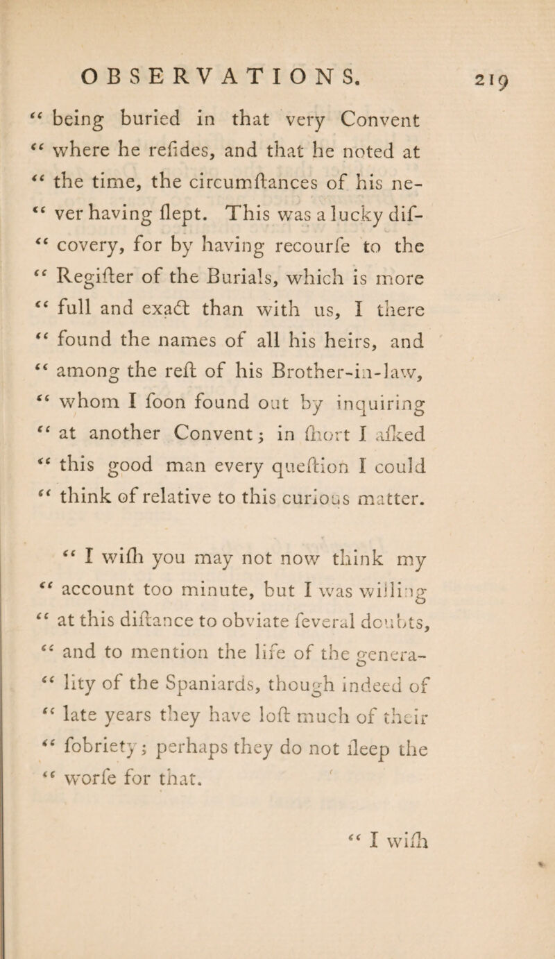 “ being buried in that very Convent “ where he relides, and that he noted at “ the time, the circumftances of his ne- “ ver having flept. This was a lucky dif- “ covery, for by having recourfe to the “ Regifter of the Burials, which is more “ full and exad than with us, I there “ found the names of all his heirs, and “ among the reft of his Brother-in-law, tc whom I foon found out by inquiring “ at another Convent; in fhort I afked “ this good man every queftion 1 could “ think of relative to this curious matter. &lt;€ I wifh you may not now think my “ account too minute, but I was willing “ at this diftance to obviate feveral doubts, “ and to mention the life of the genera- “ lity of the Spaniards, though indeed of “ late years they have loft much of their “ fobriety; perhaps they do not ileep the *c worfe for that. “ I wifh %