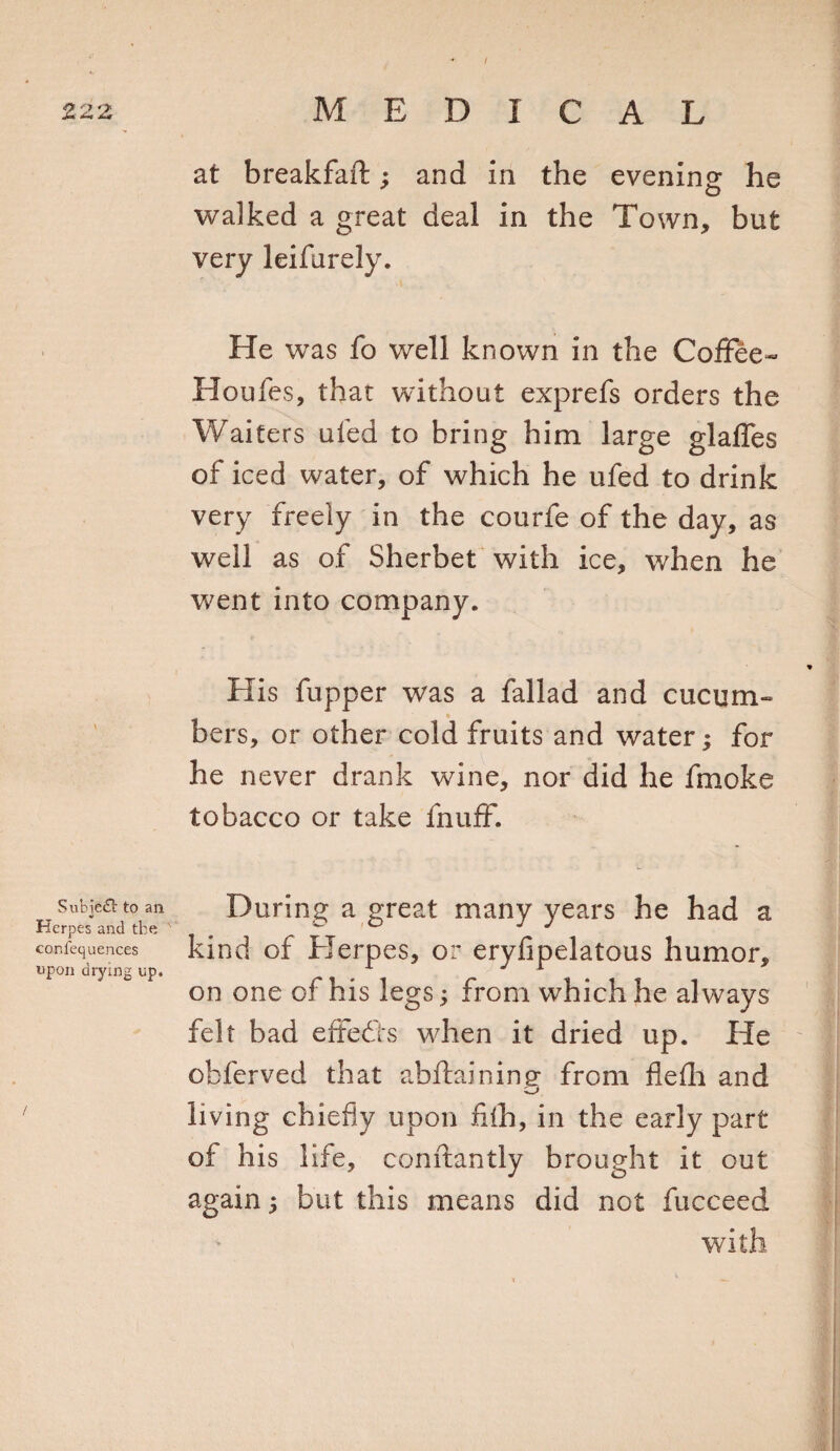 Subie£t to an Herpes and the confequences upon drying up. at breakfaft; and in the evening he walked a great deal in the Town, but very leifurely. He was fo well known in the Coffee- Houles, that without exprefs orders the Waiters uled to bring him large glaffes of iced water, of which he ufed to drink very freely in the courfe of the day, as well as of Sherbet with ice, when he went into company. His fupper was a fallad and cucum¬ bers, or other cold fruits and water; for he never drank wine, nor did he fmoke tobacco or take fnuff. During a great many years he had a kind of Herpes, or erylipelatous humor, on one of his legs; from which he always felt bad effects when it dried up. He obferved that abftaining from flelh and O' living chiefly upon filh, in the early part of his life, conftantly brought it out again ; but this means did not fucceed with