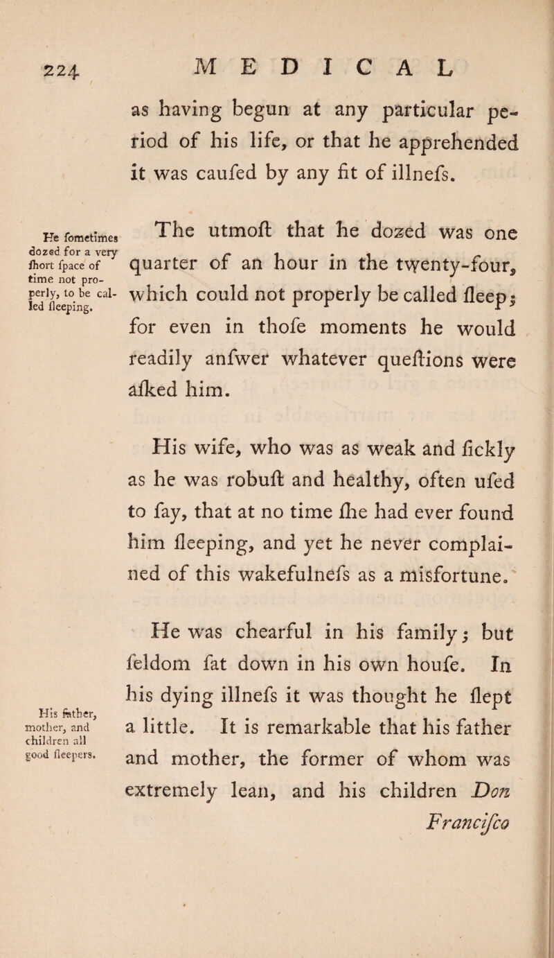 224- He fometimes dozed for a very fhort fpace of time not pro¬ perly, to be cal¬ led fleeping. His fetber, mother, and children all good fleepers. as having begun at any particular pe¬ riod of his life, or that he apprehended it was caufed by any fit of illnefs. The utmoft that he dozed was one quarter of an hour in the twenty-four* f which could not properly be called deep; for even in thofe moments he would readily anfwer whatever quefiions were afked him. His wife, who was as weak and fickly as he was robuft and healthy, often ufed to fay, that at no time file had ever found him lleeping, and yet he never complai¬ ned of this wakefulnefs as a misfortune. He was chearful in his family; but feldorn fat down in his own houfe. In his dying illnefs it was thought he flept a little. It is remarkable that his father and mother, the former of whom was extremely lean, and his children Don Francifco