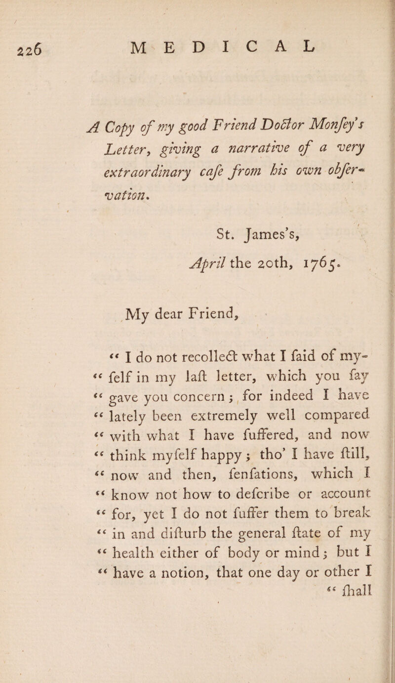 A Copy of rr.y good Friend Foci or Monfeys Letter, giving a narrative of a very extraordinary cafe from his own obfer- vation. t St. James’s, April the 20th, 1765* My dear Friend, # “ I do not recoiled: what I faid of my* “ felf in my laft letter, which you fay “ gave you concern ; for indeed I have “ lately been extremely well compared with what I have buffered, and now / “ think myfelf happy ; tho’ 1 have ftill, ^ now and then, fenfations, which I “ know not how to defcribe or account c&lt;: for, yet I do not fuffer them to break ie in and difturb the general ftate of my *c health either of body or mind; but I “ have a notion, that one day or other I “ fhall