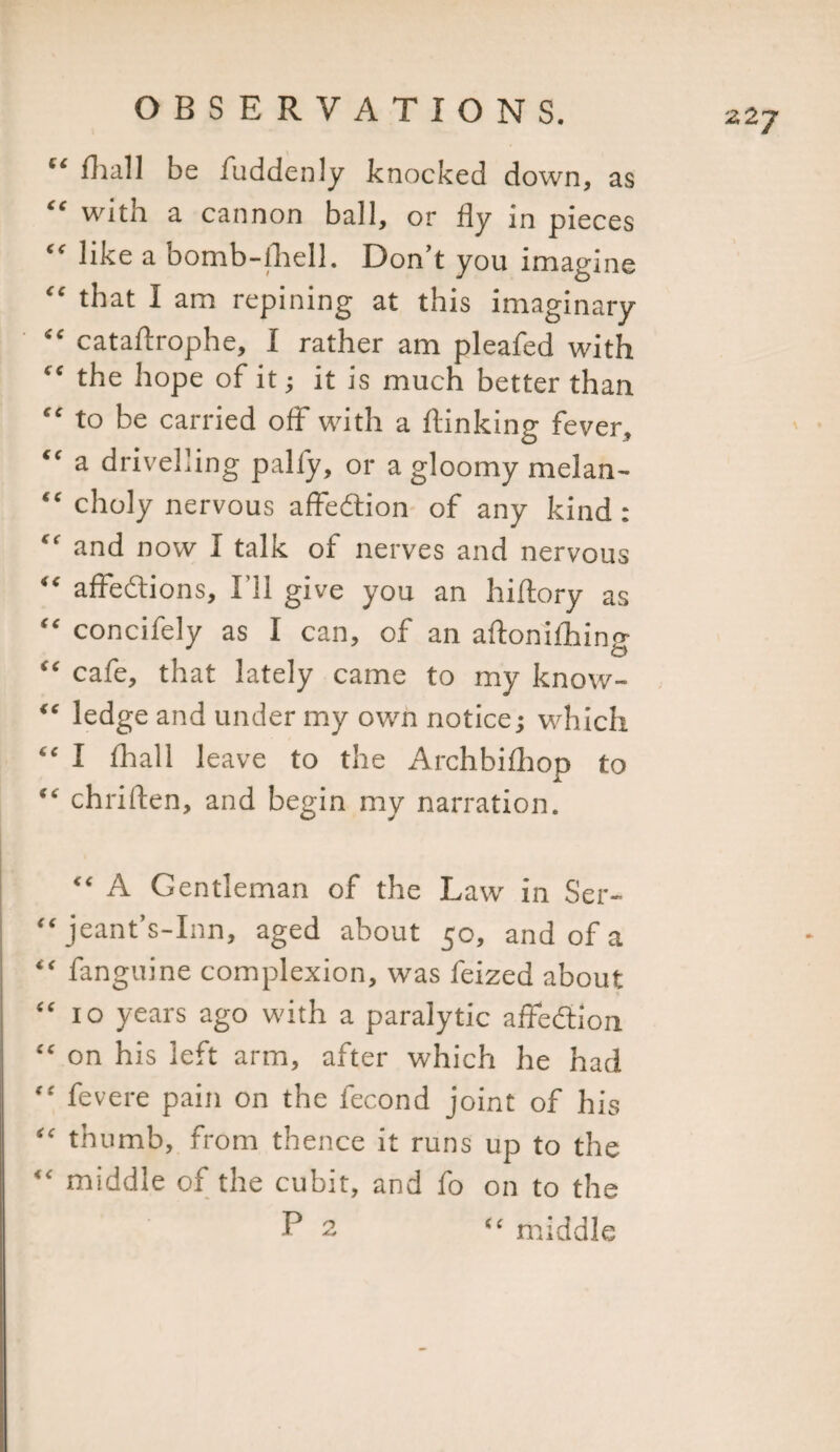 “ fhall be fuddenly knocked down, as “ with a cannon ball, or fly in pieces “ like a bomb-lhell. Don’t you imagine “ that I am repining at this imaginary “ cataflrophe, I rather am pleafed with “ the hope of it; it is much better than “ to be carried off with a flanking fever, “ a drivelling pally, or a gloomy melan- “ choly nervous affedtion of any kind : “ and now I talk of nerves and nervous “ affedtions, I’ll give you an hiftory as “ concifely as I can, of an aftoniihin&lt;* O “ cafe, that lately came to my know- “ ledge and under my own notice; which “ I fhall leave to the Archbifhop to chriften, and begin my narration. “ A Gentleman of the Law in Ser- “ jeant’s-Inn, aged about 50, and of a “ fanguine complexion, was feized about “ 10 years ago with a paralytic affedtion “ on his left arm, after which he had “ fevere pain on the lecond joint of his “ thumb, from thence it runs up to the &lt;£ middle of the cubit, and fo on to the P 2 “ middle