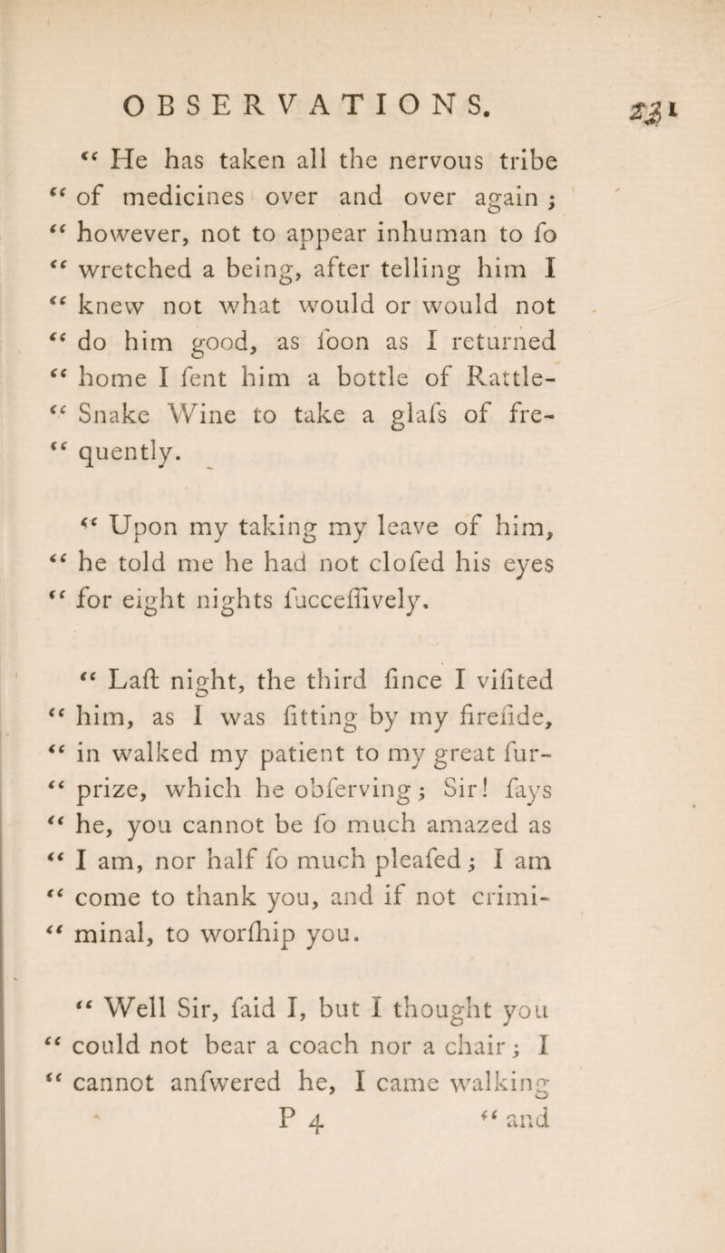 cc He has taken all the nervous tribe ic of medicines over and over again ; “ however, not to appear inhuman to fo ic wretched a being, after telling him I &lt;c knew not what would or would not €* do him good, as foon as I returned “ home I fent him a bottle of Rattle- &lt;c Snake Wine to take a glafs of fre- quently. Upon my taking my leave of him, “ he told me he had not clofed his eyes “ for eight nights iucceffively. “ Laft night, the third fince I vifited cc him, as I was fitting by my firende, “ in walked my patient to my great fur- “ prize, which he obferving; Sir! fays “ he, you cannot be fo much amazed as “ I am, nor half fo much pleafed; I am “ come to thank you, and if not crimi- “ minal, to worfhip you. iC Well Sir, faid I, but I thought you “ could not bear a coach nor a chair; I i( cannot anfwered he, I came walking P 4 “and