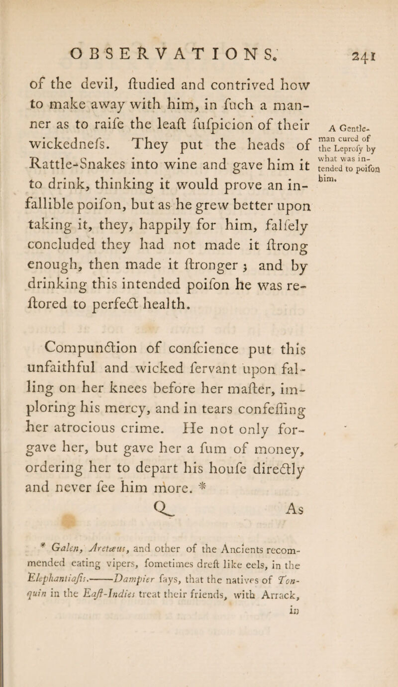 of the devil, ftudied and contrived how to make away with him, in fuch a man¬ ner as to raife the lead: fufpicion of their wickednefs. They put the heads of Rattle-Snakes into wine and gave him it to drink, thinking it would prove an in¬ fallible poifon, but as he grew better upon taking it, they, happily for him, falfely concluded they had not made it ftrong enough, then made it ftronger 3 and by drinking this intended poifon he was re- ftored to perfect health. Compunction of confcience put this unfaithful and wicked fervant upon fal¬ ling on her knees before her matter, im¬ ploring his mercy, and in tears confeffing her atrocious crime. He not only for¬ gave her, but gave her a fum of money, ordering her to depart his houfe directly and never fee him more. * As Galen, Jretceus, and other of the Ancients recom¬ mended eating vipers, fometimes dreft like eels, in the 'Elephantiajis.-Dampier fays, that the natives of Ton- quin in the Eaft-Indies treat their friends, with Arrack, in A Gentle¬ man cured of the Leprofy by what was in¬ tended to poifon bim. I