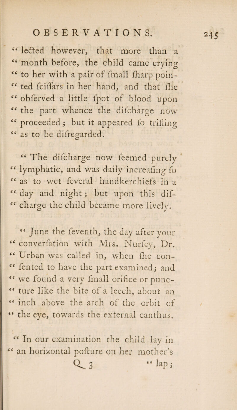 “ lefted however, that more than a month before, the child came crying &lt;c to her with a pair of fmall fharp poin- “ ted fciffars in her hand, and that fhe €€ obferved a little fpot of blood upon &lt;c the part whence the difcharge now “ proceeded; but it appeared fo trifling “ as to be difregarded. “ The difcharge now feemed purely “ lymphatic, and was daily increafing fo “ as to wet feveral handkerchiefs in a &lt;c day and night; but upon this dif- “ charge the child became more lively. (c June the feventh, the day after your “ converfation with Mrs. Nuriev, Dr. “ Urban was called in, when (lie con- “ fented to have the part examined and “ we found a very fmall orifice or punc- “ ture like the bite of a leech, about an “ inch above the arch of the orbit of “ the eye, towards the external canthus. ) cc In our examination the child lay in an horizontal pofture on her mother’s &lt;0.3 “lap5