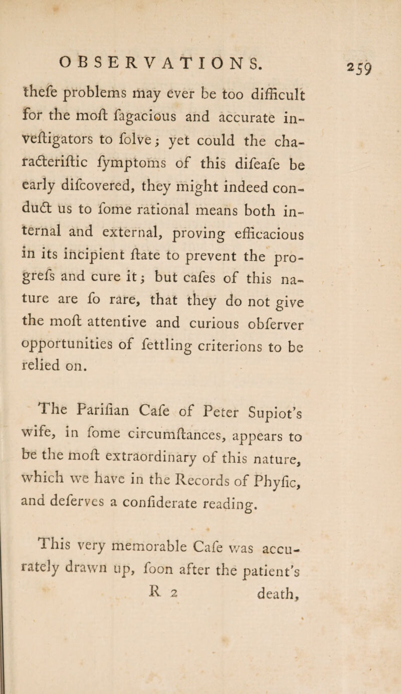 2 59 thefe problems may ever be too difficult for the moft fagacious and accurate in- veftigators to folve; yet could the cha- radteriftic fymptoms of this difeafe be early difeovered, they might indeed con¬ duct us to fome rational means both in¬ ternal and external, proving efficacious in its incipient ftate to prevent the pro- grefs and cure it; but cafes of this na¬ ture are fo rare, that they do not give the moft attentive and curious obferver opportunities of fettling criterions to be relied on. The Parilian Cafe of Peter Supiot’s wife, in fome circumftances, appears to be the moft extraordinary of this nature, which we have in the Records of Phyfic, and deferves a confiderate reading. 1 his very memorable Cafe was accu¬ rately drawn up, foon after the patient’s ft 2 death.