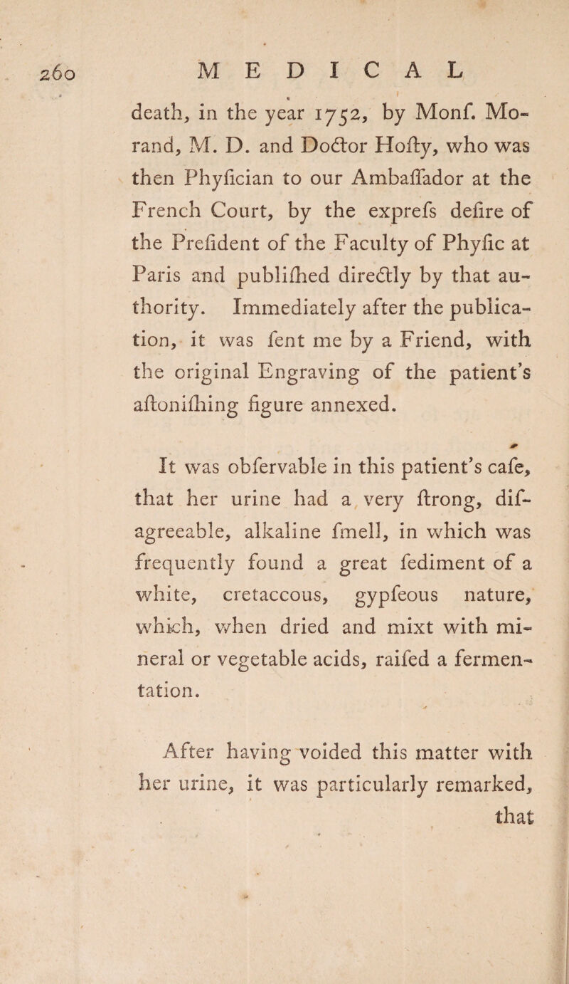 I % death, in the year 1752, by Monf. Mo- rand, M. D. and Doftor Hefty, who was then Phyfician to our Ambafifador at the French Court, by the exprefs defire of the Prefident of the Faculty of Phyfic at Paris and publifhed diredtly by that au¬ thority. Immediately after the publica¬ tion, it was lent me by a Friend, with the original Engraving of the patient’s aftonifliing figure annexed. It was obfervable in this patient’s cafe, that her urine had a very ftrong, dis¬ agreeable, alkaline fmell, in which was frequently found a great fediment of a white, cretaceous, gypfeous nature, which, when dried and mixt with mi¬ neral or vegetable acids, raifed a fermen¬ tation. After having voided this matter with her urine, it was particularly remarked, that