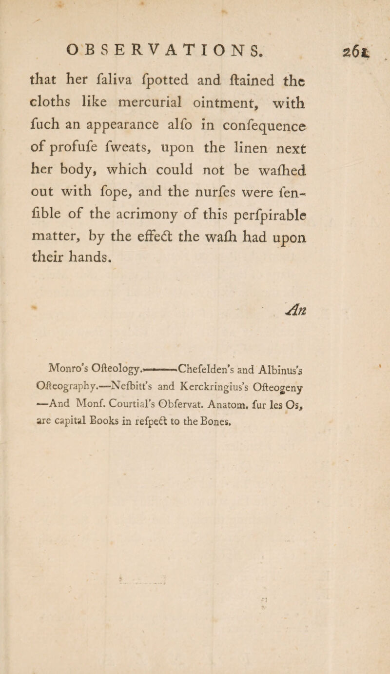 that her faliva fpotted and ftained the cloths like mercurial ointment, with fuch an appearance alfo in confequence of profufe fweats, upon the linen next her body, which could not be w a died, out with fope, and the nurfes were fen- fible of the acrimony of this perfpirable matter, by the effed the wadi had upon their hands. An Monro’s Ofteology.—Chefelden s and Albinus's Oleography.—Nelbitt’s and Kerckringius’s Ofteogeny —And Monf. Courtial’s Obfervat. Anatom, fur les Os, are capital Books in refpeft to the Bones, • I 1