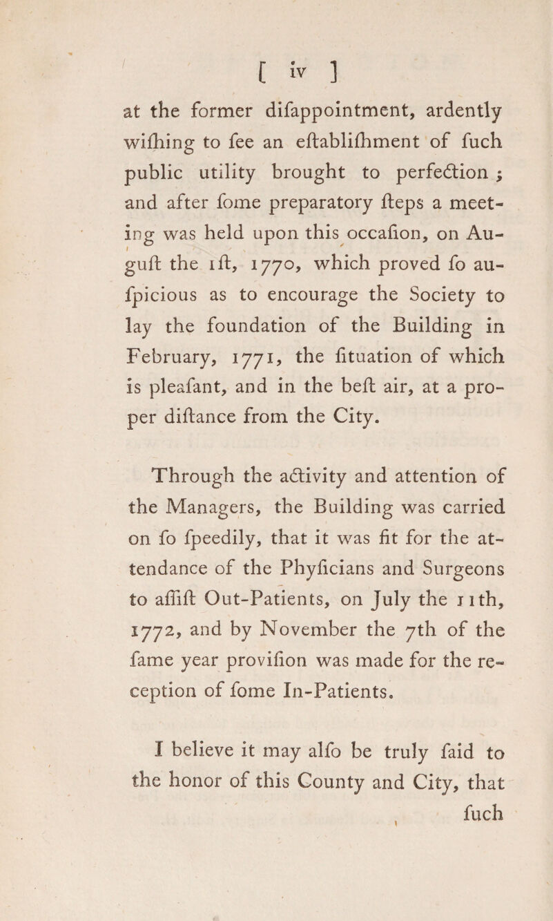 at the former difappointment, ardently wifhing to fee an eftablifhment of fuch public utility brought to perfection ; and after fome preparatory fteps a meet¬ ing was held upon this occafion, on Au- guft the ift, 1770, which proved fo au- fpicious as to encourage the Society to lay the foundation of the Building in February, 1771? the fituation of which is pleafant, and in the beft air, at a pro¬ per diftance from the City. Through the activity and attention of the Managers, the Building was carried on fo fpeedily, that it was fit for the at¬ tendance of the Phyficians and Surgeons to afiift Out-Patients, on July the Jith, 1772, and by November the 7th of the fame year provifion was made for the re¬ ception of fome In-Patients. I believe it may alfo be truly faid to the honor of this County and City, that fuch