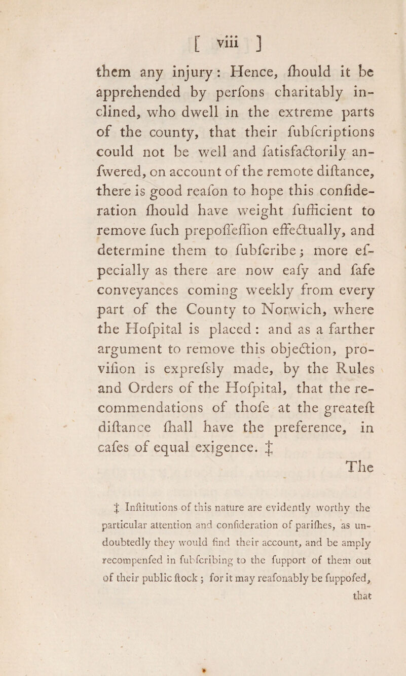 rr « • » ®a [ via them any injury: Hence, fhould it be apprehended by perfons charitably in¬ clined, who dwell in the extreme parts of the county, that their fubfcriptions could not be well and fatisfadtorily an- fwered, on account of the remote diftance, there is good reafon to hope this conftde- ration £hould have weight fufficient to remove fuch prepoffeflion effedtually, and determine them to fuhfcribe ; more es¬ pecially as there are now eafy and fafe conveyances coming weekly from every part of the County to Norwich, where the Hofpital is placed : and as a farther argument to remove this objection, pro- vifion is exprefsly made, by the Rules and Orders of the Hofpital, that the re¬ commendations of thofe at the greateft diftance fhall have the preference, in cafes of equal exigence. J The | Inftitutions of this nature are evidently worthy the particular attention and confederation of parifhes, as un¬ doubtedly they would find their account, and be amply recompenfed in fubfcribing to the fupport of them out of their public ftock; for it may reafonably be fuppofed, that