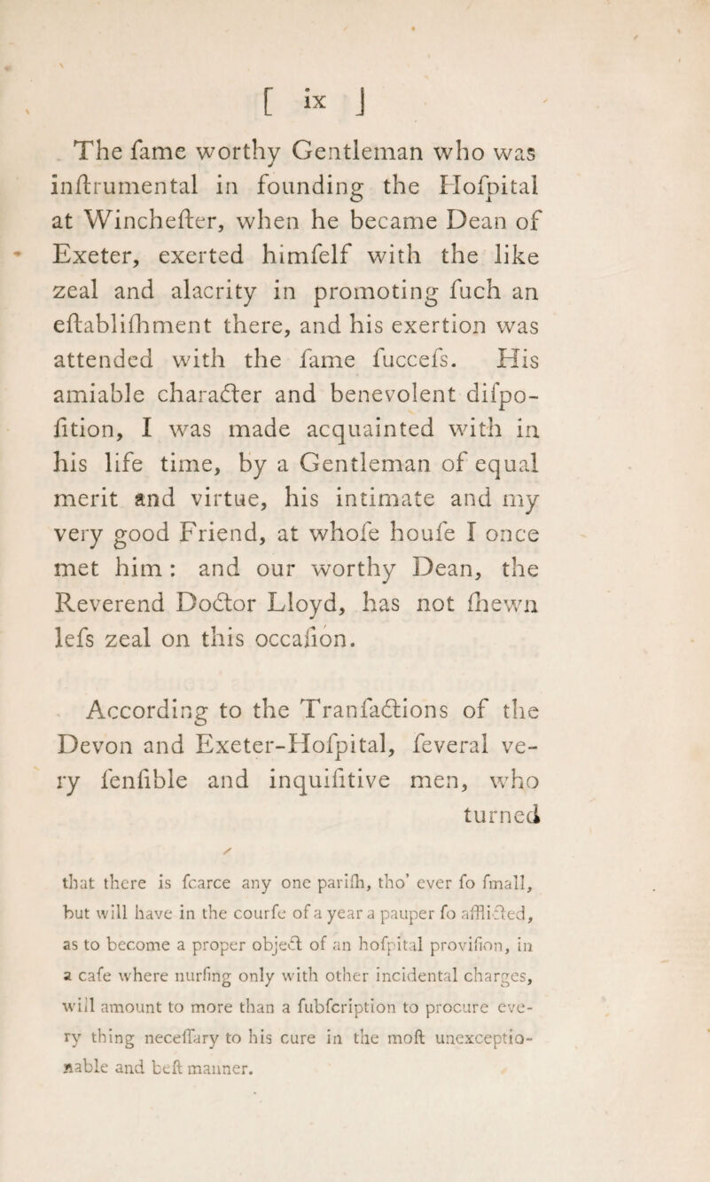 The fame worthy Gentleman who was inftrumental in founding the Hofpital at Wincheftcr, when he became Dean of Exeter, exerted himfelf with the like zeal and alacrity in promoting fuch an eftablifhment there, and his exertion was attended with the fame fuccefs. His amiable character and benevolent difpo- lition, I was made acquainted with in his life time, by a Gentleman of equal merit and virtue, his intimate and my very good Friend, at whofe houfe I once met him : and our worthy Dean, the Reverend Dodtor Lloyd, has not (hewn lefs zeal on this occalion. According to the Tranfadtions of the Devon and Exeter-Hofpital, feveral ve¬ ry fenfible and inquifitive men, who turned that there is fcarce any one parifh, tho’ ever fo fmall, but will have in the courfe of a year a pauper fo afflicted, as to become a proper object of an hofpital provilion, in a cafe where nurfing only with other incidental charges, will amount to more than a fubfcription to procure eve¬ ry thing neceffary to his cure in the molt unexceptio¬ nable and belt manner.