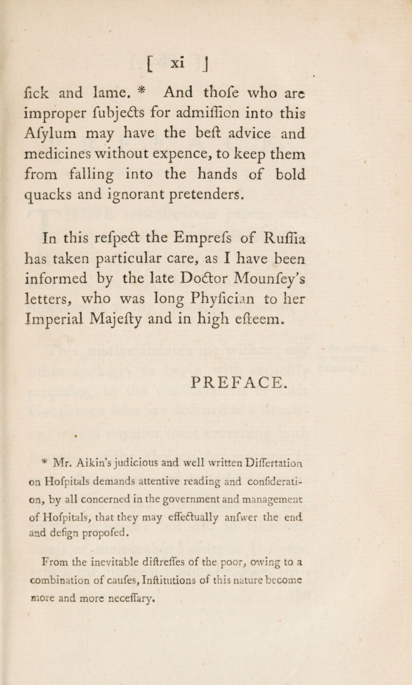 fick and lame. * And thofe who arc improper fubjefts for admiffion into this Afylum may have the beft advice and medicines without expence, to keep them from falling into the hands of bold quacks and ignorant pretenders. In this refped: the Emprefs of Ruffia has taken particular care, as I have been informed by the late Dodlor Mounfey’s letters, who was long Phyfician to her Imperial Majefty and in high efteem. PREFACE. * Mr. Aikin’s judicious and well written Diflertation on Hofpitals demands attentive reading and confiderati- on, by all concerned in the government and management of Hofpitals, that they may effectually anfwer the end. and defign propofed. From the inevitable diftreffes of the poor, owing to a combination of caufes, Inftitutions of this nature become more and more necelfary.