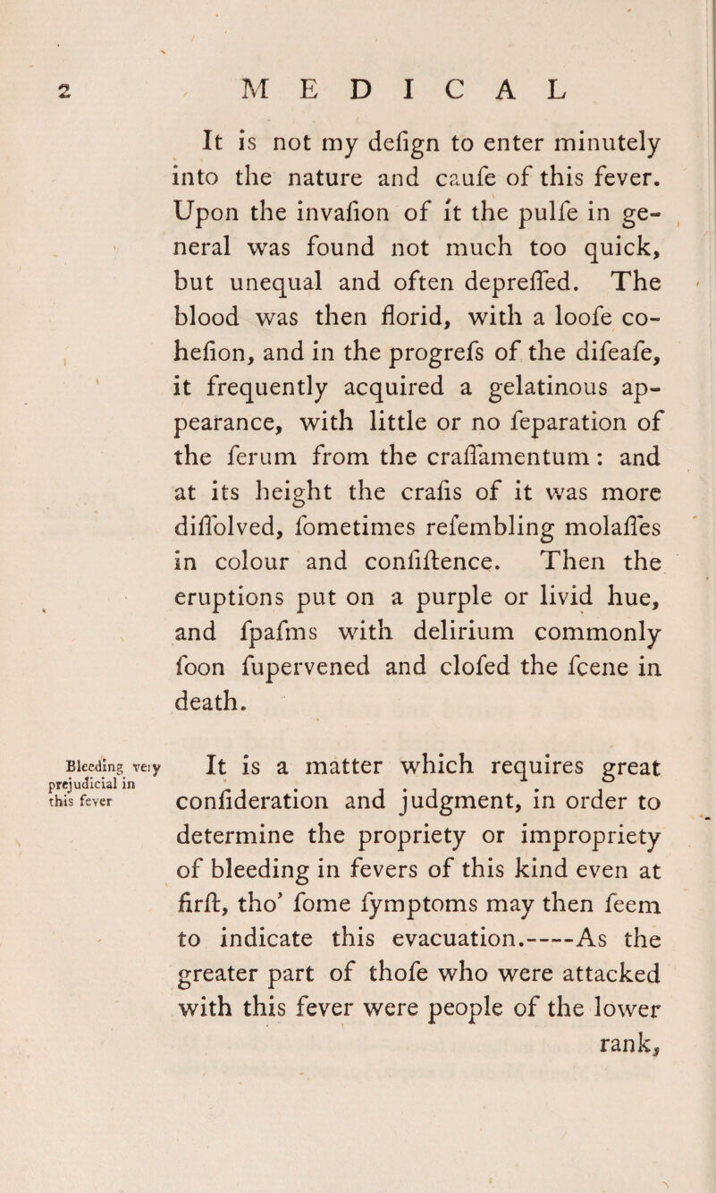 i Bleeding prejudicial i this feyer It is not my defign to enter minutely into the nature and caufe of this fever. Upon the invafion of it the pulfe in ge¬ neral was found not much too quick, but unequal and often deprefled. The blood was then florid, with a loofe co~ heflon, and in the progrefs of the difeafe, it frequently acquired a gelatinous ap¬ pearance, with little or no feparation of the ferum from the craflamentum: and at its height the crafis of it was more diflolved, fometimes refembling molafles in colour and confidence. Then the eruptions put on a purple or livid hue, and fpafms with delirium commonly foon fupervened and clofed the fcene in death. very It is a matter which requires great confideration and judgment, in order to determine the propriety or impropriety of bleeding in fevers of this kind even at fir ft, th o' fome fymptoms may then feem to indicate this evacuation.-As the greater part of thofe who were attacked with this fever were people of the lower rank.