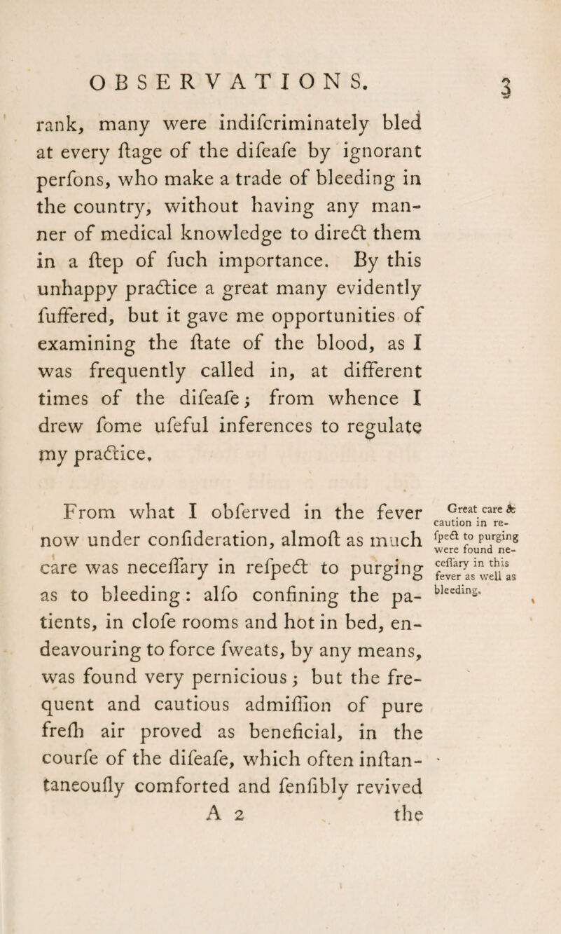 rank, many were indifcriminately bled at every ftage of the difeafe by ignorant perfons, who make a trade of bleeding in the country, without having any man¬ ner of medical knowledge to diredt them in a ftep of fuch importance. By this unhappy practice a great many evidently fuffered, but it gave me opportunities of examining the ftate of the blood, as I was frequently called in, at different times of the difeafe; from whence I drew fome ufeful inferences to regulate my practice. From what I obferved in the fever now under confideration, almoft as much care was neceffary in refpedt to purging as to bleeding: alfo confining the pa¬ tients, in clofe rooms and hot in bed, en¬ deavouring to force fweats, by any means, was found very pernicious; but the fre¬ quent and cautious admiffion of pure frefh air proved as beneficial, in the courfe of the difeafe, which often inftan- taneoufly comforted and fenfibly revived A 2 the Great care &amp; caution in re- fpedt to purging were found ne- cefiary in this fever as well as bleeding.