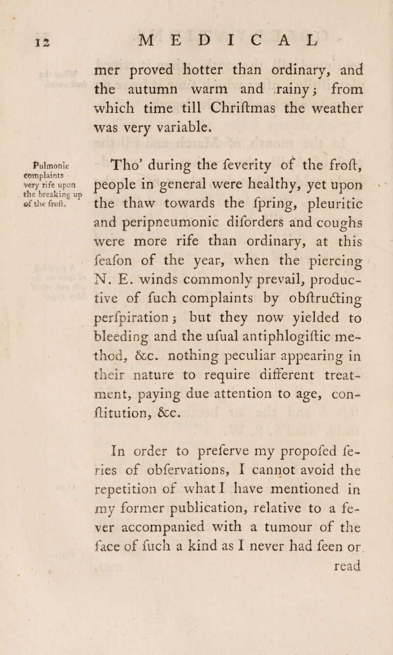 Pulmonic Complaints very rife upon the breaking up of the frofh mer proved hotter than ordinary, and the autumn warm and .rainy; from which time till Chriftmas the weather was very variable. \ Tho’ during the feverity of the froft, people in general were healthy, yet upon the thaw towards the fpring, pleuritic and peri pneumonic diforders and coughs were more rife than ordinary, at this feafon of the year, when the piercing N* E. winds commonly prevail, produc¬ tive of fuch complaints by obftrudling perfpiration $ but they now yielded to bleeding and the ufual antiphlogiftic me¬ thod, &amp;c. nothing peculiar appearing in their nature to require different treat¬ ment, paying due attention to age, con- .ftitution, &amp;c. In order to preferve my propofed fe~ ries of obfervations, I cannot avoid the repetition of what I have mentioned in my former publication, relative to a fe¬ ver accompanied with a tumour of the face of fuch a kind as I never had feen or read