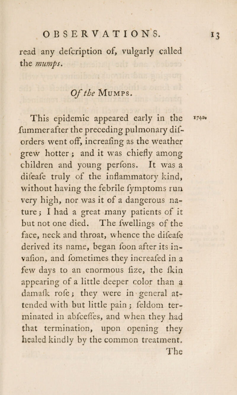 *3 read any defcription of, vulgarly called the mumps. Of the Mumps. This epidemic appeared early in the *74* fummerafter the preceding pulmonary dis¬ orders went off, increafing as the weather grew hotter; and it wras chiefly among children and young perfons. It was a difeafe truly of the inflammatory kind, without having the febrile fymptoms run very high, nor was it of a dangerous na¬ ture ; I had a great many patients of it but not one died. The fwellings of the face, neck and throat, whence the difeafe derived its name, began foon after its in- vafion, and fometimes they increafed in a few days to an enormous fize, the fkin appearing of a little deeper color than a damaflv rofe; they were in general at¬ tended with but little pain; feldom ter¬ minated in abfceffes, and when they had that termination, upon opening they healed kindly by the common treatment. The