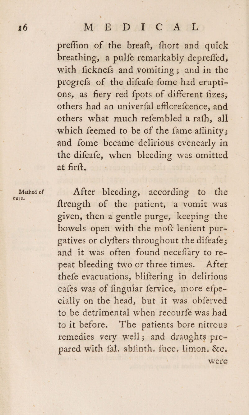 preffion of the breaft, fhort and quick breathing, a pulfe remarkably depreffed, with ficknefs and vomiting; and in the progrefs of the difeafe fome had erupti¬ ons, as fiery red fpots of different fizes, others had an univerfal eftlorefcence, and others what much refembled a raffi, all which feemed to be of the fame affinity; and fome became delirious evenearly in the difeafe, when bleeding was omitted at firft. Method of After bleeding, according to the ftrength of the patient, a vomit was given, then a gentle purge, keeping the bowels open with the mo ft lenient pur¬ gatives or clyfters throughout the difeafe; and it was often found neceffary to re¬ peat bleeding two or three times. After thefe evacuations, bliftering in delirious cafes was of finguiar fervice, more efpe- cially on the head, but it was obferved to be detrimental when recourfe was had to it before. The patients bore nitrous remedies very well; and draughts pre¬ pared with fal. abfinth. fucc. limon. &amp;c. were