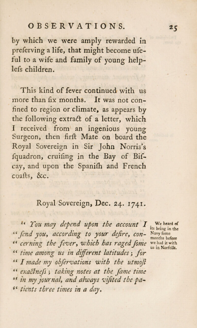 *5 by which we were amply rewarded in preferving a life, that might become ufe- ful to a wife and family of young help- lefs children. This kind of fever continued with us more than fix months. It was not con- lined to region or climate, as appears by the following extradl of a letter, which I received from an ingenious young Surgeon, then firft Mate on board the Royal Sovereign in Sir John Norris’s fquadron, cruifmg in the Bay of Bif- cay, and upon the Spanifh and French coafts, &amp;c. Royal Sovereign, Dec. 24. 1741. i u Ton may depend upon the account I “fend you, according to your dejire, con- “ cerning the fever, which has raged fome “ time among us in different latitudes \ for “ I made my ohfervations with the utmojl “ exaffnefs ; taking notes at the fame time “ in my journal, and always vifited the pa^ (C tients three times in a day. We heard of its being in the Navy fome months before we had it with us in Norfolk.