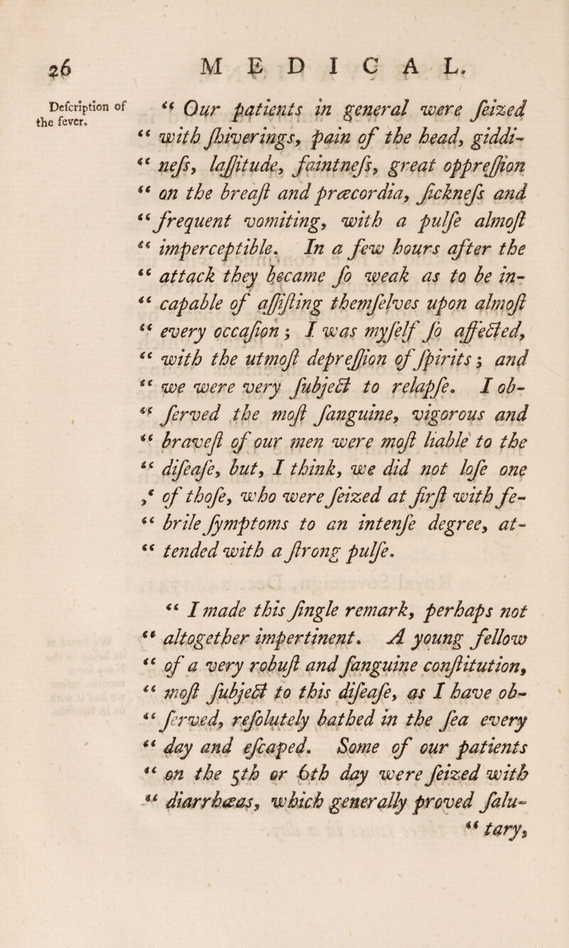 Defcripticn of the fever. ** Our patients in general were feized “ with jhiverings, pain of the head, giddi €t nefsy lafitude, faint nefs, great opprefjion €€ on the breafi and praecordia, fcknefs and frequent vomiting, with a pulfe almoft 44 imperceptible. In a few hours after the i€ attack they became fo weak as to be in- capable of affifing themfelves upon ahnofi “ every occafon ^ I was myfelf fo af'tided, 46 with the utmojl deprefion of fpirits; and sc we were very fubjedi to relapfe. I ob- ** ferved the mof fanguine, vigorous and i( bravejl of our men were mof liable to the *£ difeafe, but, I think, we did not lofe one / of thofe, who were feized at firfi with fe- bribe fymptoms to an intenfe degree, at- “ tended with a frong pulfe* “ I made this fngle remark, perhaps not iC altogether impertinent. A young fellow tc of a very robufl and fanguine confitution, 46 mof fubjell to this difeafe, as I have ob- 44 ferved, refolutely bathed in the fea every 44 day and efcaped. Some of our patients *6 on the gth or 6th day were feized with 4 4 diarrhoeas, which generally proved falu- tary%