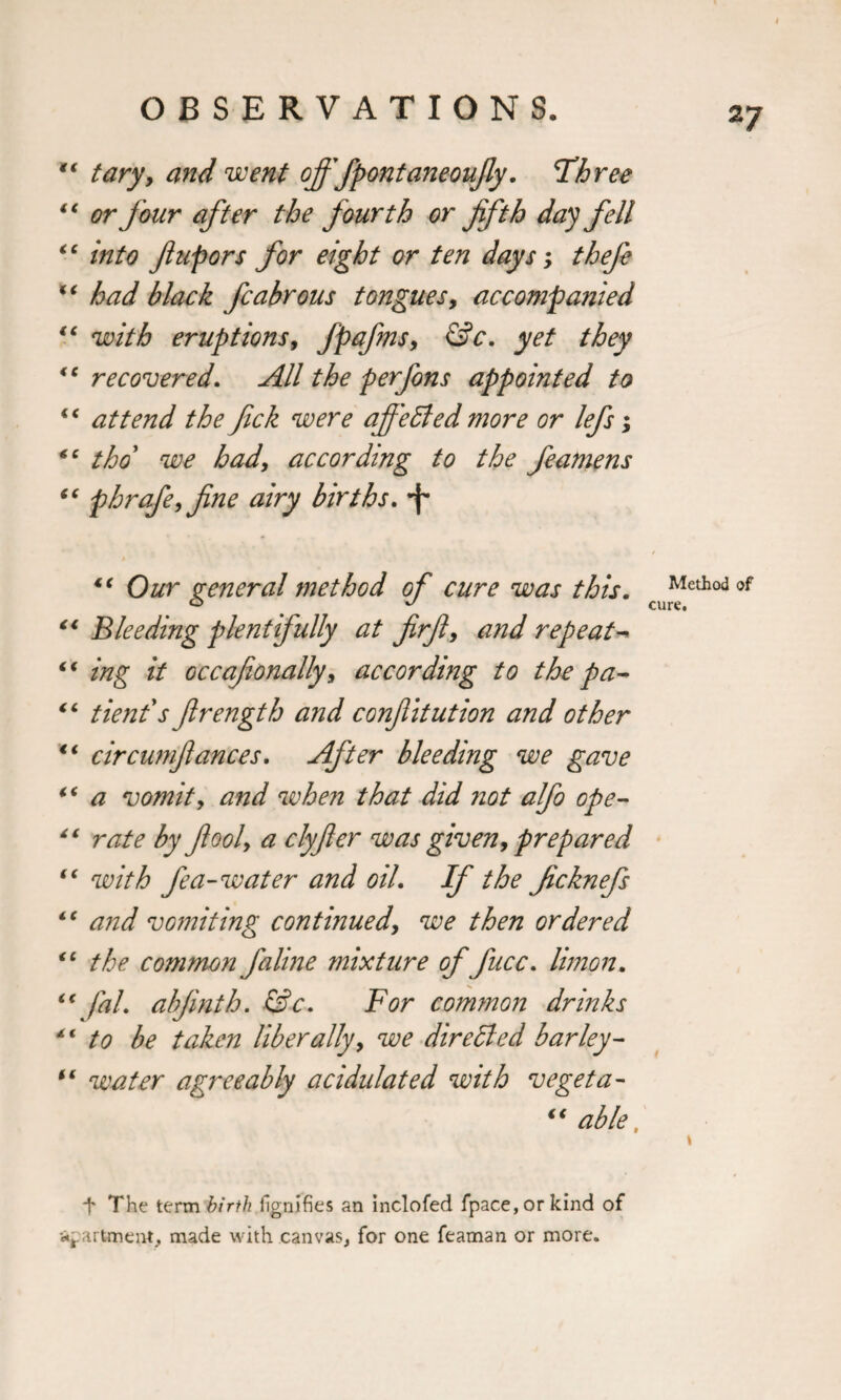 “ tary, and went offfpontaneoujly. Three “ or four after the fourth or fifth day fell “ into ftupors for eight or ten days; thefe “ had black fcabrous tongues, accompanied “ with eruptions, fpafins, &amp;c. yet they &lt;c recovered. All the perfons appointed to “ attend the fick were aff'efted more or lefs; “ thd we had, according to the feaniens “ phrafe, fine airy births. *f* “ Our general method of cure was this. Method °f 0 # u cure. “ Bleeding plentifully at firfi, and repeat- “ ing it occafionally, according to the pa- “ tienfs firength and confiitution and other €i circumfiances. After bleeding we gave iC a vomit, and when that did not alfo ope- 41 rate by ft oof a clyfier was given, prepared “ with fe a-water and oil. If the ficknefs iC and vomiting continued, we then ordered (C the commonfaline mixture office. Union. “ fal. abfinth. &amp;c. For common drinks 4€ to be taken liberally, we dir efted barley- “ water agreeably acidulated with vegeta- “ able, \ f The term birth fignifies an inclofed fpace,or kind of apartment, made with canvas, for one feaman or more.