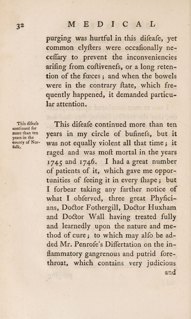 This difeafe continued for more than ten years in the county of Nor* folk. purging was hurtful in this difeafe, yet common clyfters were occafionally ne- ceflary to prevent the inconveniencies arifing from coftivenefs, or a long reten¬ tion of the foeces ; and when the bowels were in the contrary ftate, which fre¬ quently happened, it demanded particu¬ lar attention. This difeafe continued more than ten years in my circle of bufinefs, but it was not equally violent all that time; it raged and was moft mortal in the years 1745 and 1746. I had a great number of patients of it, which gave me oppor¬ tunities of feeing it in every fliape; but I forbear taking any farther notice of what I obferved, three great Phyfici- ans, Dodtor Fothergill, Dodtor Huxham and Dodtor Wall having treated fully and learnedly upon the nature and me¬ thod of cure; to which may alfo be ad¬ ded Mr. Penrofe’s Diflertation on the in¬ flammatory gangrenous and putrid fore¬ throat, which contains very judicious and