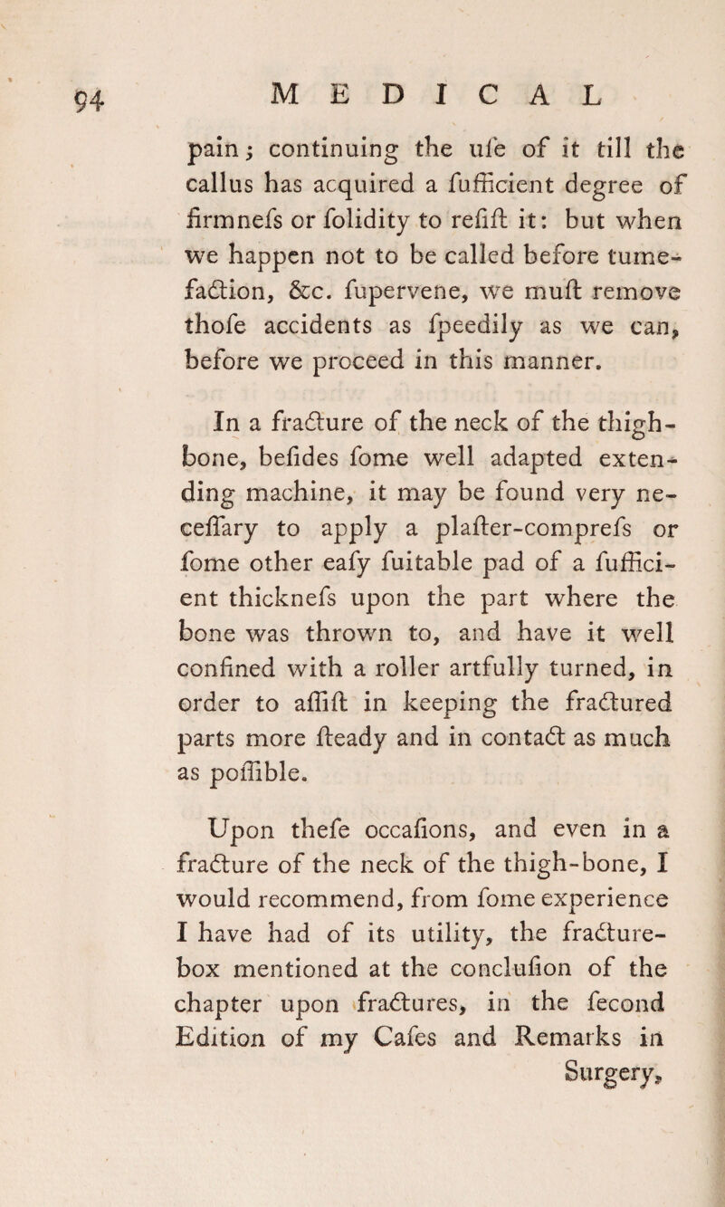 pain; continuing the ufe of it till the callus has acquired a fufficient degree of firmnefs or folidity to refill it: but when we happen not to be called before fume- fadtion, &amp;c. fupervene, we mull remove thofe accidents as fpeedily as we can, before we proceed in this manner. In a fracture of the neck of the thigh¬ bone, befides fome well adapted exten¬ ding machine, it may be found very ne- ceffary to apply a plafter-comprefs or fome other eafy fuitable pad of a fuffici¬ ent thicknefs upon the part where the bone was thrown to, and have it well confined with a roller artfully turned, in order to affift in keeping the fradtured parts more Heady and in contadl as much as poffible. Up on thefe occafions, and even in a fradture of the neck of the thigh-bone, I would recommend, from fome experience I have had of its utility, the fradture- box mentioned at the conclufion of the chapter upon fradtures, in the fecond Edition of my Cafes and Remarks in Surgery,