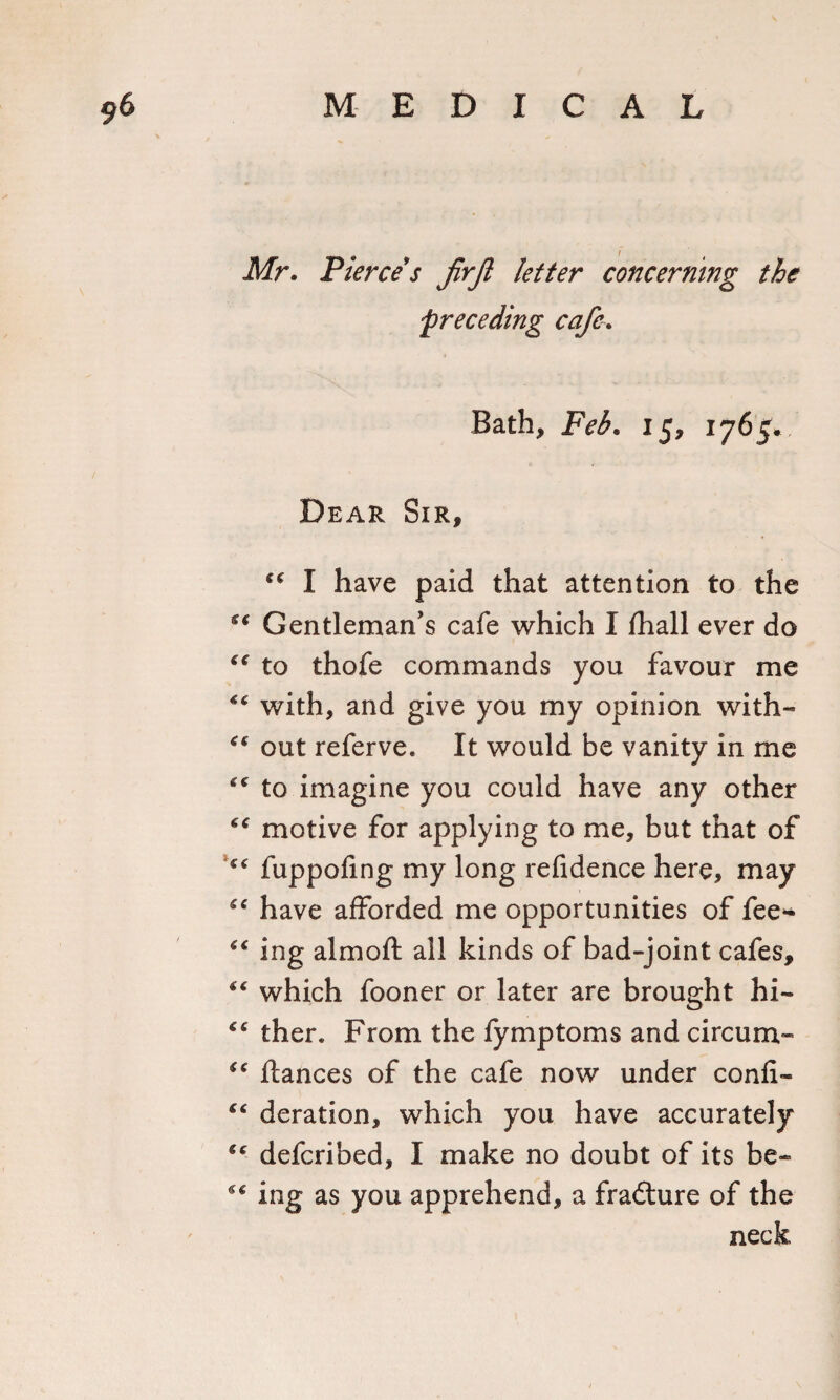 Mr. Pierce s jirjl letter concerning the preceding cafe. Bath, Feb. 15, 1765. Dear Sir, “ I have paid that attention to the ge Gentleman's cafe which I fhall ever do C€ to thofe commands you favour me “ with, and give you my opinion with- &lt;€ out referve. It would be vanity in me to imagine you could have any other cc motive for applying to me, but that of “ fuppofing my long refidence here, may “ have afforded me opportunities of fee* *€ ing almoft all kinds of bad-joint cafes, “ which fooner or later are brought hi- &lt;4 ther. From the fymptoms and circum- “ fiances of the cafe now under confi- “ deration, which you have accurately (c defcribed, I make no doubt of its be- ** ing as you apprehend, a fradture of the neck