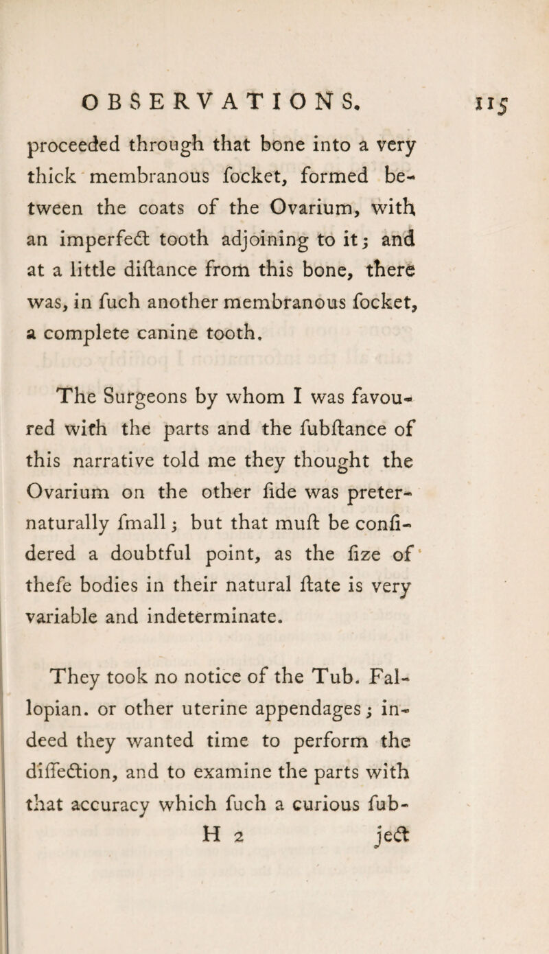 proceeded through that bone into a very- thick membranous locket, formed be¬ tween the coats of the Ovarium, with an impeded tooth adjoining to it; and at a little diftance from this bone, there was, in fuch another membranous focket, a complete canine tooth. The Surgeons by whom I was favou¬ red with the parts and the fubfiance of this narrative told me they thought the Ovarium on the other lide was preter- naturally fmall; but that muft be conli- dered a doubtful point, as the lize of4 thefe bodies in their natural Hate is very variable and indeterminate. They took no notice of the Tub. Fal¬ lopian. or other uterine appendages; in¬ deed they wanted time to perform the diffedion, and to examine the parts with that accuracy which fuch a curious fub- H 2 jed