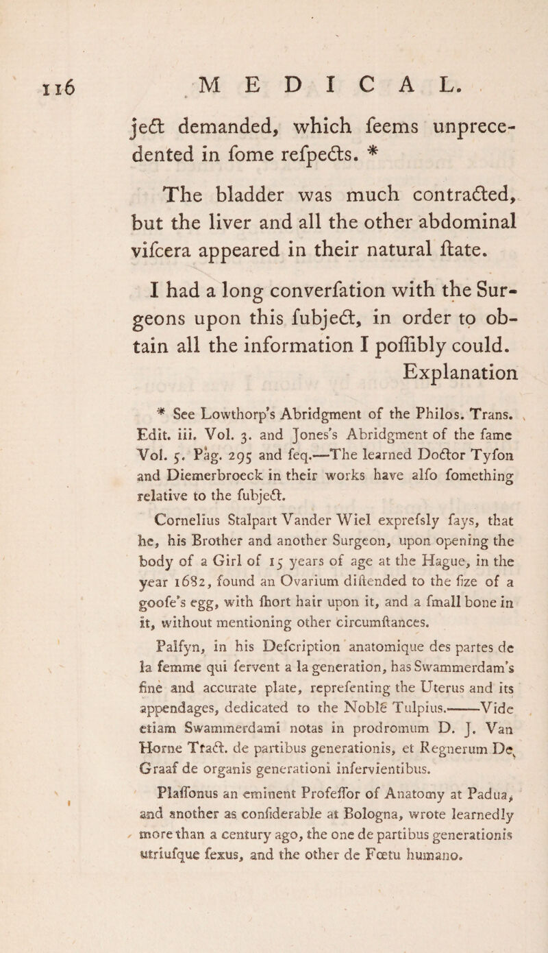 jeft demanded, which feems unprece¬ dented in fome refpe&amp;s. * The bladder was much contracted,, but the liver and all the other abdominal vifcera appeared in their natural ftate. I had a long converfation with the Sur¬ geons upon this fubjedt, in order to ob¬ tain all the information I poffibly could. Explanation * See Lowthorp’s Abridgment of the Philos. Trans. Edit. iii. Vol. 3. and Jones’s Abridgment of the fame Vol. 5. Pag. 295 and feq.—The learned Doftor Tyfon and Diemerbroeck in their works have alfo fomething relative to the fubjedt. Cornelius Stalpart Vander Wiel exprefsly fays, that he, his Brother and another Surgeon, upon opening the body of a Girl of 15 years of age at the Hague, in the year 16S2, found an Ovarium diilended to the fize of a goofe’s egg, with fhort hair upon it, and a fmall bone in it, without mentioning other circumftances. Palfyn, in his Defcription anatomique des partes de la femme qui fervent a la generation, has Swammerdam’s line and accurate plate, representing the Uterus and its appendages, dedicated to the Noble Tulpius.*-Vide etiam Swammerdam! notas in prodromum D. J, Van Home Tradt. de partibus generationis, et Regnerum Dev Graaf de organis generation! infervientibus. Plaffonus an eminent Profeffor of Anatomy at Padua&gt; and another as confiderable at Bologna, wrote learnedly more than a century ago, the one de partibus generationis utriufque fexus, and the other de Fcetu human©.