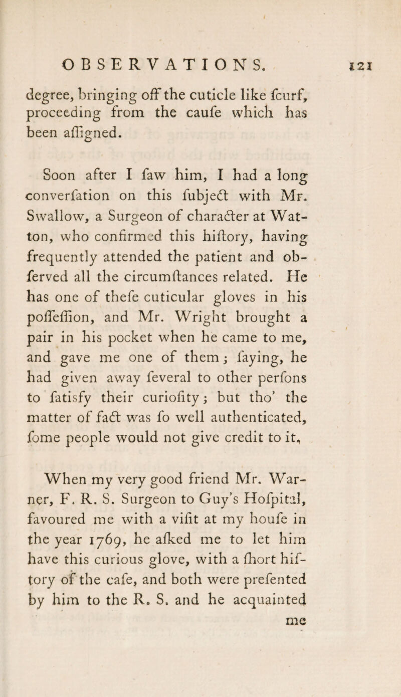 I OBSERVATIONS. degree, bringing off the cuticle like fcurf, proceeding from the caufe which has been aligned. Soon after I faw him, I had a long converfation on this fubjedt with Mr. Swallow, a Surgeon of charadter at Wat- ton, who confirmed this hiftory, having frequently attended the patient and ob- ferved all the circumftances related. He has one of thefe cuticular gloves in his poffeffion, and Mr. Wright brought a pair in his pocket when he came to me, and gave me one of them; faying, he had given away feveral to other perfons to fatisfy their curiofity; but tho’ the matter of fadt was fo well authenticated, feme people would not give credit to it. When my very good friend Mr. War¬ ner, F. R. S. Surgeon to Guy’s Hofpital, favoured me with a vifit at my houfe in the year 1769, he afked me to let him have this curious glove, with a fhort hif¬ tory of the cafe, and both were prefented by him to the R. S. and he acquainted £21 me