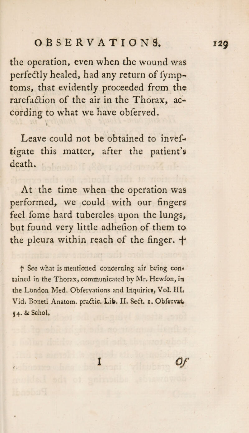 229 the operation, even when the wound was perfectly healed, had any return of fymp- toms, that evidently proceeded from the rarefaftion of the air in the Thorax, ac¬ cording to what we have obferved. Leave could not be obtained to invef-* tigate this matter, after the patient’s death. At the time when the operation was performed, we could with our fingers feel fome hard tubercles upon the lungs, but found very little adhefion of them to the pleura within reach of the finger, 'f f See what is mentioned concerning air being con* tained in the Thorax, communicated by Mr. Hewfon, in the London Med. Obfervations and Inquiries, Vol. Ill* Vid. Boneti Anatom, pra&amp;ic. Lib, II. Se&amp;, 1. Obfervak 54. &amp; Schol* 1 *