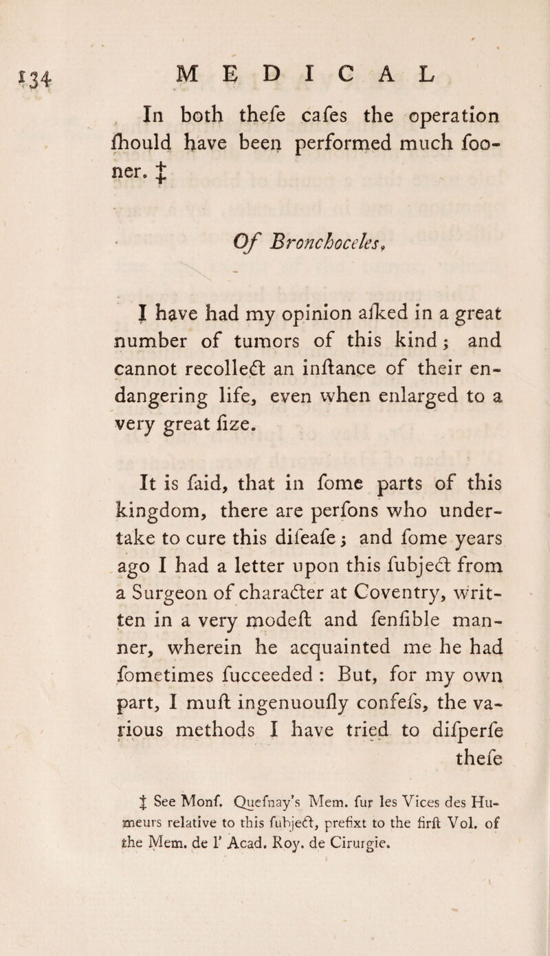 In both thefe cafes the operation jfhould have been performed much foo- ner. J Of Bronchoceles9 I have had my opinion afked in a great number of tumors of this kind; and cannot recoiled: an inftance of their en- t- dangering life, even when enlarged to a very great fize. It is faid, that in fome parts of this kingdom, there are perfons who under¬ take to cure this difeafe 3 and fome years ago I had a letter upon this fubject from a Surgeon of character at Coventry, writ¬ ten in a very modeft and fenfible man¬ ner, wherein he acquainted me he had fome times fucceeded : But, for my own part, I mud ingenuoufly confefs, the va¬ rious methods I have tried to difperfe thefe J See Monf. Quefnay’s Mem. fur les Vices des Hu- xneurs relative to this fubjeft, prefix! to the firft Vol, of the Mem. de 1 Acad. Roy. de Cirurgie.