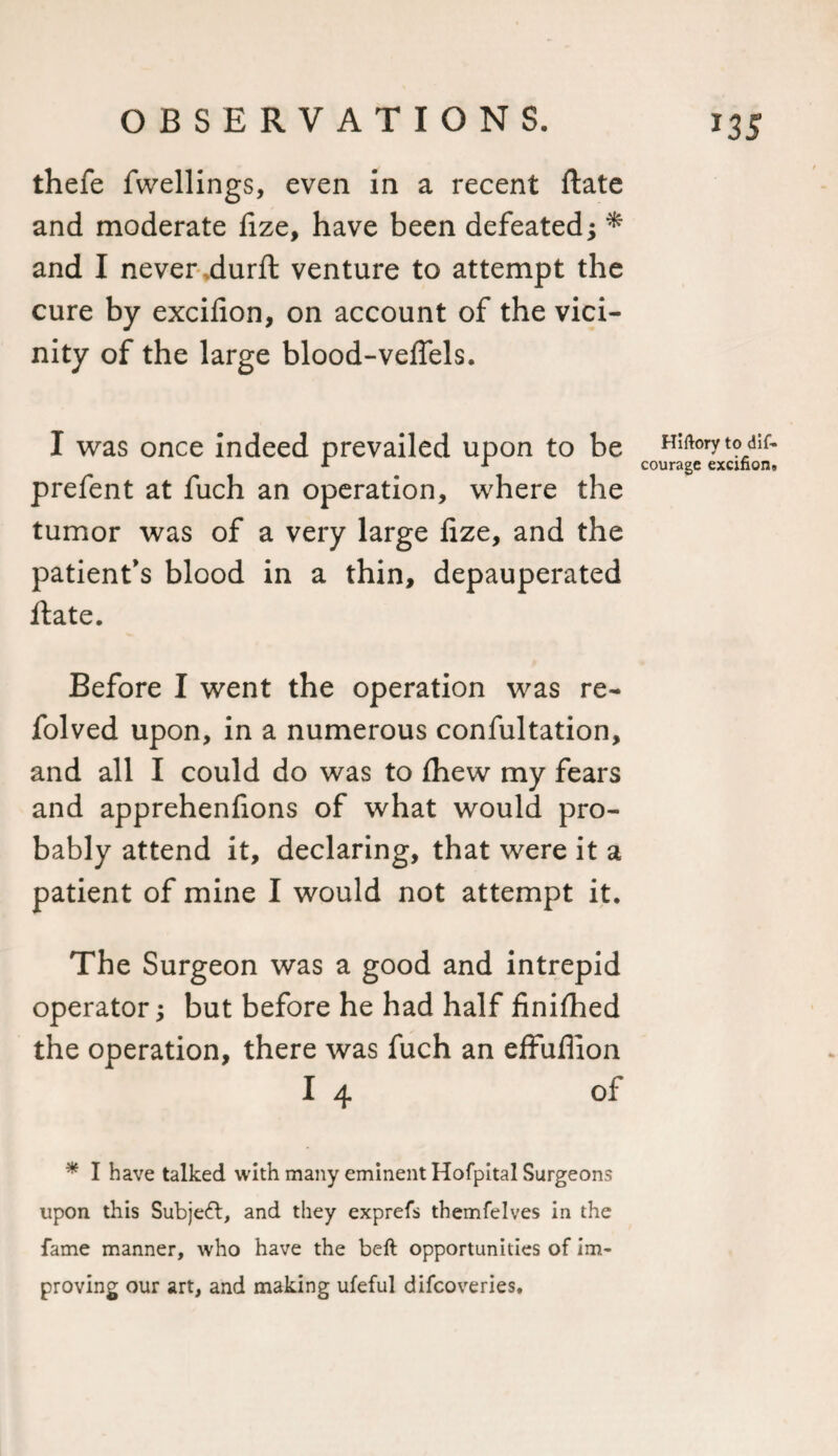 *35 thefe fwellings, even in a recent ftate and moderate lize, have been defeated; * and I never durft venture to attempt the cure by excifion, on account of the vici¬ nity of the large blood-veflels. I was once indeed prevailed upon to be prefent at fuch an operation, where the tumor was of a very large fize, and the patient's blood in a thin, depauperated ftate. Before I went the operation was re- folved upon, in a numerous confultation, and all I could do was to ftiew my fears and apprehenfions of what would pro¬ bably attend it, declaring, that were it a patient of mine I would not attempt it. The Surgeon was a good and intrepid operator; but before he had half finished the operation, there was fuch an effuflion I 4 of * I have talked with many eminent Hofpital Surgeons upon this Subjefr, and they exprefs themfelves in the fame manner, who have the beft opportunities of im¬ proving our art, and making ufeful difcoveries. Hiftory to dif- courage excifion.