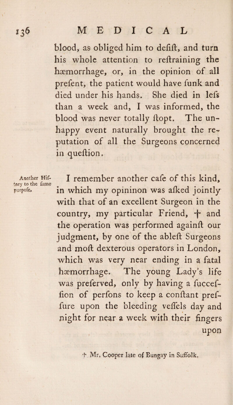 blood, as obliged him to defift, and turn his whole attention to retraining the haemorrhage, or, in the opinion of all prefent, the patient would have funk and died under his hands. She died in lefs than a week and, I was informed, the blood was never totally ftopt. The un¬ happy event naturally brought the re¬ putation of all the Surgeons concerned in queftion. Another Hif- I remember another cafe of this kind, t&amp;ry to the fame purpofe* in which my opininon was afked jointly with that of an excellent Surgeon in the country, my particular Friend, -f* and the operation was performed againft our judgment, by one of the ableft Surgeons and moft dexterous operators in London, which was very near ending in a fatal haemorrhage. The young Lady’s life was preferved, only by having a fuccef- iion of perfons to keep a conftant pref- fure upon the bleeding vefiels day and night fpr near a week with their fingers upon f Mr, Cooper late of Bungay in Suffolk.