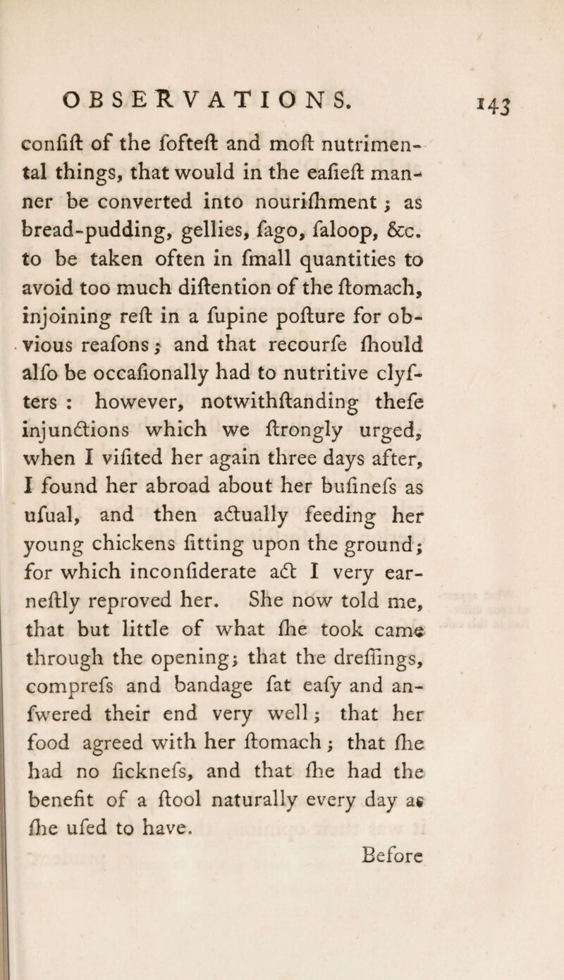 confift of the fofteft and mod nutrimen- tal things, that would in the eafieft man¬ ner be converted into nourifhment; as bread-pudding, gellies, fago, faloop, &amp;c. to be taken often in fmall quantities to avoid too much diftention of the ftomach, injoining reft in a fupine pofture for ob¬ vious reafons; and that recourfe fhould alfo be occafionally had to nutritive clyf- ters : however, notwithftanding thefe injunctions which we ftrongly urged, when I vifited her again three days after, I found her abroad about her bufinefs as ufual, and then actually feeding her young chickens fitting upon the ground; for which inconfiderate aCt I very ear- neftly reproved her. She now told me, that but little of what fhe took came through the opening; that the drefiings, comprefs and bandage fat eafy and an- fwered their end very well; that her food agreed with her ftomach; that fhe had no ficknefs, and that fhe had the benefit of a ftool naturally every day as fhe ufed to have. Before