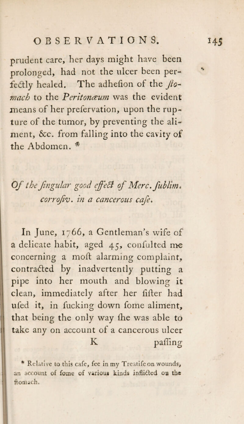 prudent care, her days might have been prolonged, had not the ulcer been per¬ fectly healed. The adhefion of the fo¬ ri acb to the Peritonaeum was the evident means of her prefervation, upon the rup¬ ture of the tumor, by preventing the ali^ ment, &amp;c. from falling into the cavity of the Abdomen. * Of the fmgular good effeB of Merc. fnblim* corrofiv. in a cancerous cafe. In J une, 1766, a Gentleman’s wife of a delicate habit, aged 45, confulted me concerning a moft alarming complaint, contracted by inadvertently putting a pipe into her mouth and blowing it clean, immediately after her filter had ufed it, in fucking down fome aliment, that being the only way Ihe was able to take any on account of a cancerous ulcer K pailing * Relative to this cafe, fee in my Treatifeon wounds, an account of fome of various kinds inflided ob the ftomach'