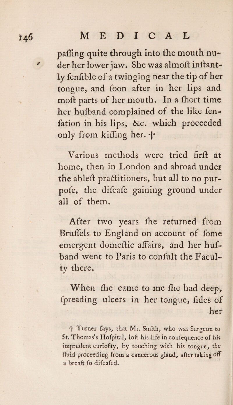 palling quite through into the mouth nu- der her lower jaw. She was almoft inftant- ly fenfible of a twinging near the tip of her tongue, and foon after in her lips and moft parts of her mouth. In a fhort time her hufband complained of the like fen- fation in his lips, &amp;c. which proceeded only from killing her. *f* Various methods were tried firft at home, then in London and abroad under the ableft practitioners, but all to no pur- pofe, the difeafe gaining ground under all of them. After two years the returned from Bruffels to England on account of fome emergent domeftic affairs, and her huf¬ band went to Paris to confult the Facul¬ ty there. When flie came to me fhe had deep, fpreading ulcers in her tongue, tides of her 1' Turner fays, that Mr. Smith, who was Surgeon to St. Thomas’s Hofpital, loft his life in confequence of his imprudent curiofity, by touching with his tongue, the fluid proceeding from a cancerous gland, after taking off a foreaft fo difeafed.