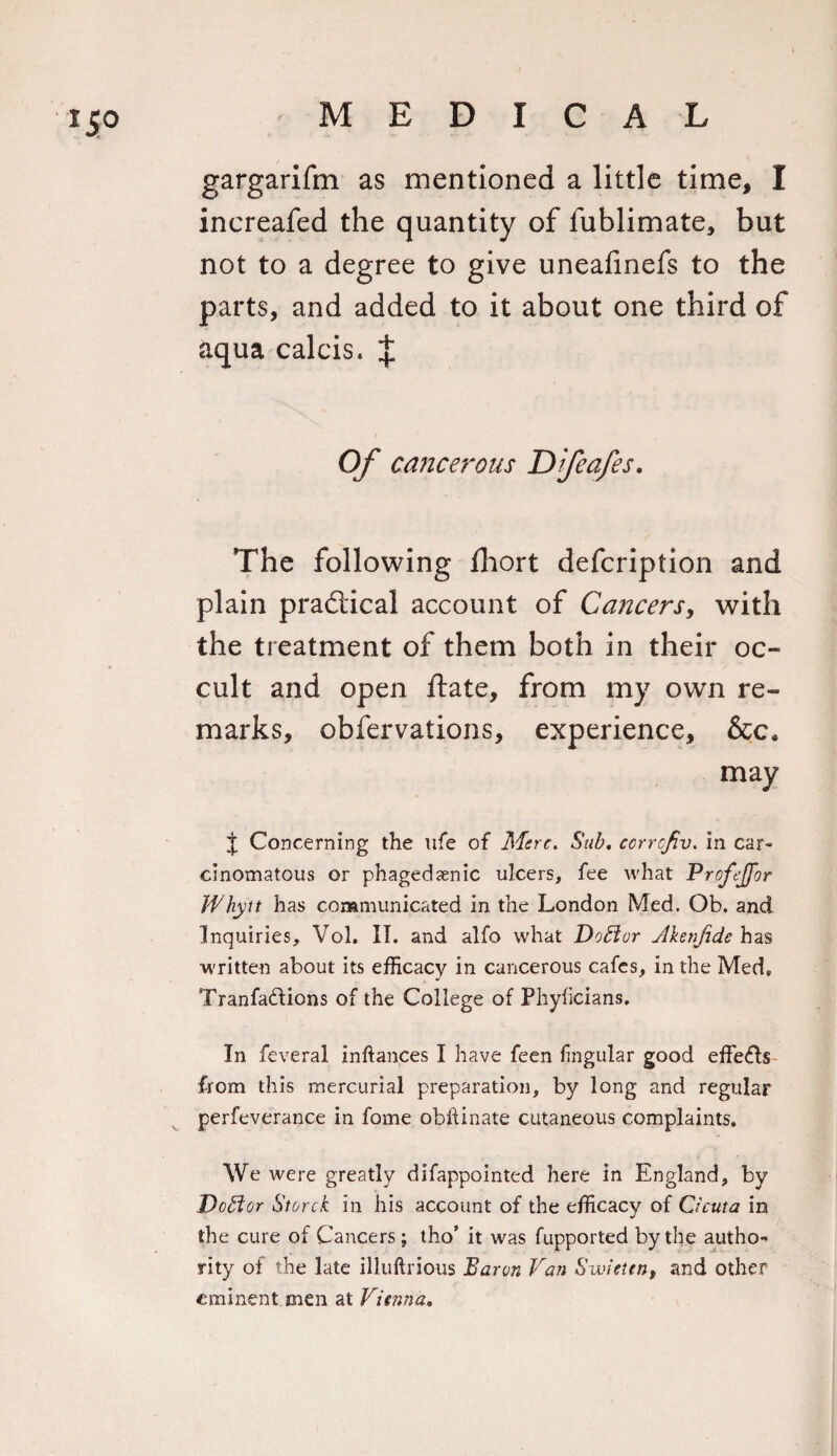 gargarifm as mentioned a little time, I increafed the quantity of lublimate, but not to a degree to give uneafinefs to the parts, and added to it about one third of aqua calcis. J Of cancerous Dfcafes. The following fliort defeription and plain practical account of Cancers, with the treatment of them both in their oc¬ cult and open ftate, from my own re¬ marks, obfervations, experience, &amp;c. may J Concerning the life of Mere. Sub. ccrrcfiv. in car- cinomatous or phagedsenic ulcers, fee what Profejfor Whytt has communicated in the London Med. Ob. and Inquiries, Vol. II. and alfo what Doftor Ahnfide has written about its efficacy in cancerous cafes, in the Med. Tranfa&amp;ions of the College of Phyficians. In feveral inftances I have feen lingular good effects from this mercurial preparation, by long and regular perfeverance in fome obftinate cutaneous complaints. We were greatly difappointed here in England, by Doctor Storck in his account of the efficacy of Cicuta in the cure of Cancers; tho’ it was fupported by the autho¬ rity of the late illuftrious Baron Van Sudeten, and other eminent men at Vienna.