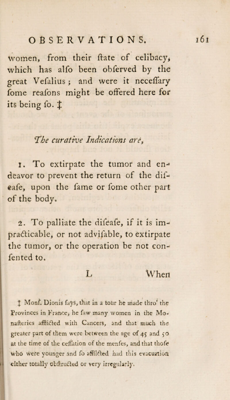 women, from their ftate of celibacy* which has alfo been obferved by the great Vefalius; and were it neceflary fome reafons might be offered here for its being fo. $ T'he curative Indications are, 1. To extirpate the tumor and en-* deavor to prevent the return of the dif- safe, upon the fame or fome other part of the body* 2. To palliate the difeafe, if it is im- practicable, or not advilable, to extirpate the tumor, or the operation be not con- fented to. L When J Monf. Dionis fays, that in a totir he made thro’ the Provinces in France, he faw many women in the Mo- nafteries affli&amp;ed with Cancers, and that much the greater part of them were between the age of 45 and 50 at the time of the celfation of the menfes, and that thofe who were younger and fo affli&amp;ed had this evacuation either totally obftrufted or very irregularly.