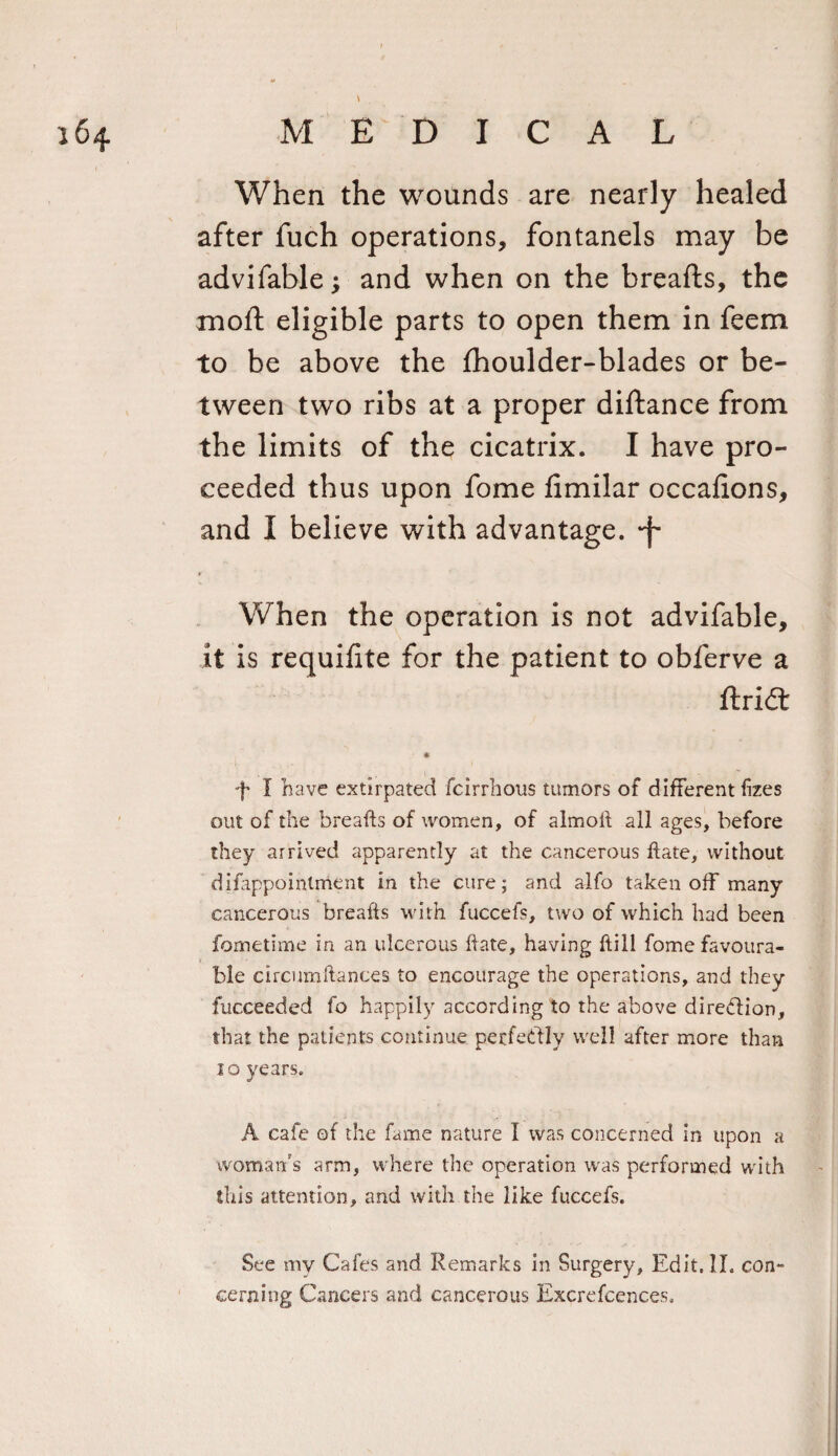 When the wounds are nearly healed after fuch operations, fontanels may be advifable; and when on the breads, the mod eligible parts to open them in feem to be above the fhoulder-blades or be¬ tween two ribs at a proper didance from the limits of the cicatrix. I have pro¬ ceeded thus upon fome fimilar occafions, and I believe with advantage, -f- When the operation is not advifable, it is requifite for the patient to obferve a dridt f I have extirpated fcirrhotis tumors of different fizes out of the breads of women, of almod all ages, before they arrived apparently at the cancerous date, without difappoinlment in the cure; and alfo taken off many cancerous breads with fuccefs, two of which had been fornetime in an ulcerous date, having dill fome favoura¬ ble circumdances to encourage the operations, and they fucceedcd fo happily according to the above dire&amp;ion, that the patients continue perfectly well after more than 10 years. A cafe of the fame nature I was concerned in upon a woman's arm, where the operation was performed with this attention, and with the like fuccefs. See my Cafes and Remarks in Surgery, Edit. II. con¬ cerning Cancers and cancerous Excrefcences.