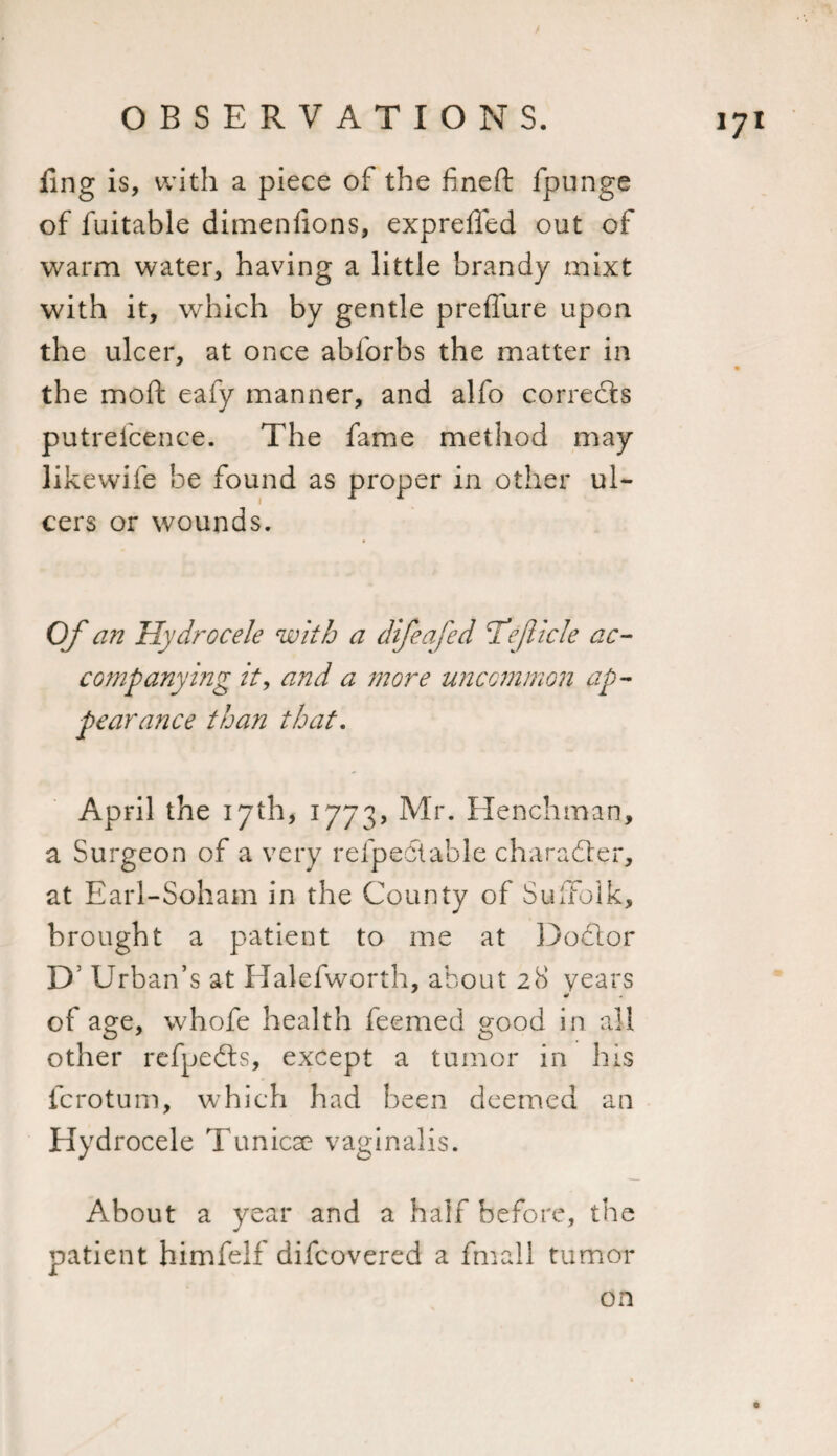 / OBSERVATIONS. 171 fing is, with a piece of the fine ft fpunge of fuitable dimenlions, exprefled out of warm water, having a little brandy mixt with it, which by gentle preffure upon the ulcer, at once abforbs the matter in the moft eafy manner, and alfo corrects putrefcence. The fame method may likewife be found as proper in other ul¬ cers or wounds. Of an Hydrocele with a difeafed Tejiicle ac¬ companying it, and a more uncommon ap¬ pearance than that. April the 17th, 1773, Mr. Henchman, a Surgeon of a very refpedtable character, at Earl-Soham in the County of Suffolk, brought a patient to me at Dodior D’ Urban’s at Halefworth, about 28 years of age, whofe health feemed good in all other refpedts, except a tumor in his fcrotum, which had been deemed an Hydrocele Tunicae vaginalis. About a year and a half before, the patient himfelf difcovered a fmall tumor on