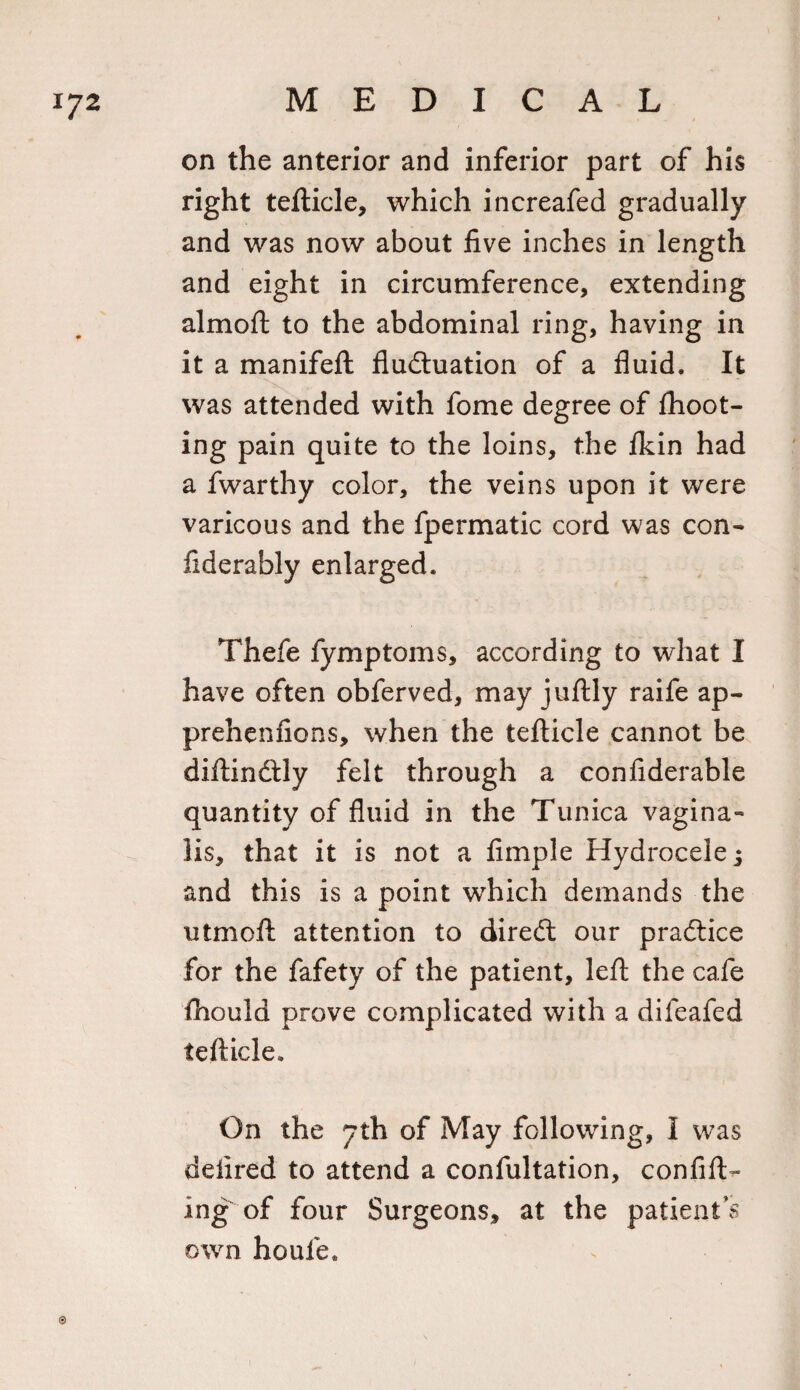 on the anterior and inferior part of his right tefticle, which increafed gradually and was now about five inches in length and eight in circumference, extending almoft to the abdominal ring, having in it a manifeft fluctuation of a fluid. It was attended with fome degree of {hoot¬ ing pain quite to the loins, the fkin had a fwarthy color, the veins upon it were varicous and the fpermatic cord was con- fiderably enlarged. Thefe fymptoms, according to what I have often obferved, may juftly raife ap- prehenfions, when the tefticle cannot be diftindtly felt through a confiderable quantity of fluid in the Tunica vagina¬ lis, that it is not a Ample Hydrocele; and this is a point which demands the utmoft attention to direCt our practice for the fafety of the patient, left the cafe fhould prove complicated with a difeafed tefticle. On the 7th of May following, I was deiired to attend a confultation, confift- ing of four Surgeons, at the patient’s own houle*