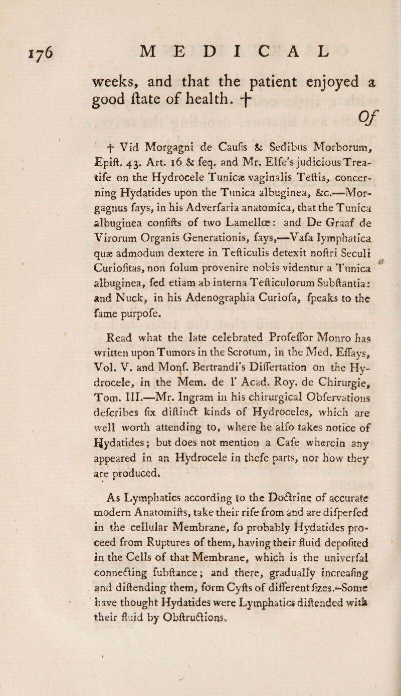 weeks, and that the patient enjoyed a good ftate of health, •f Of f Vid Morgagni de Caufis &amp; Sedibus Morborum, Epift. 43. Art. 16 &amp; feq. and Mr. Elfe’s judicious Trea- tife on the Hydrocele Tunicie vaginalis Teftis, concer¬ ning Hydatides upon the Tunica albuginea, &amp;c.—Mor- gagnus fays, in his Adverfaria anatomica, that the Tunica albuginea coniifts of two Lamellae: and De Graaf de Virorum Organis Generationis, fays,—Vafa lymphatica quae admodum dextere in Tefticulis detexit noftri Seculi Curiofitas, non folum provenire nobis videntur a Tunica albuginea, fed etiam ab interna Tefliculorum Subftantia: and Nuck, in his Adenographia Curiofa, fpeaks to the fame purpofe. Read what the late celebrated ProfelTor Monro has written upon Tumors in the Scrotum, in the Med. Effays, Vol. V. and Monf. Bertrandi’s DiiTertation on the Hy¬ drocele, in the Mem. de 1’ Acad. Roy. de Chirurgie, Tom. III.—Mr. Ingram in his chirurgical Obfervations defcribes fix diftindt kinds of Hydroceles, which are well worth attending to, where he alfo takes notice of Hydatides; but does not mention a Cafe wherein any appeared in an Hydrocele in thefe parts, nor how they are produced. As Lymphatics according to the Doffrine of accurate modern Anatomifts, take their rife from and are difperfed in the cellular Membrane, fo probably Hydatides pro-* ceed from Ruptures of them, having their fluid depofited in the Cells of that Membrane, which is the universal connefling fubftance; and there, gradually increafing and diftending them, formCyfts of different fizes.*-Some have thought Hydatides were Lymphatics diftended with their fluid by Obftru&amp;icns,