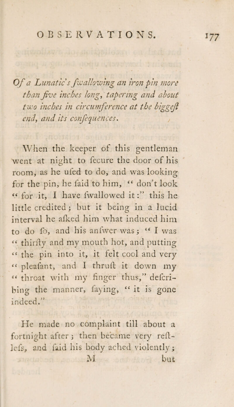 Of a Lunatic s fwallowing an iron pin more than jive inches long, tapering and about two inches in circumference at the biggef end, and its conferences. , When the keeper of this gentleman went at night to fecure the door of his room, as he ufed to do, and was looking for the pin, he laid to him, “ don’t look &lt;&lt; for it, I have fwallowed itthis he little credited ; but it being in a lucid interval he afked him what induced him to do fo, and his anfwer was; “ I was “ thirily and my mouth hot, and putting &lt;c the pin into it, it felt cool and very “ pleafant, and I thruft it down my “ throat with my finger thus,” defcri- bing the manner, faying, “ it is gone indeed.” He made no complaint till about a fortnight after; then became very reft- Jcfs, and faid his body ached violently; M but