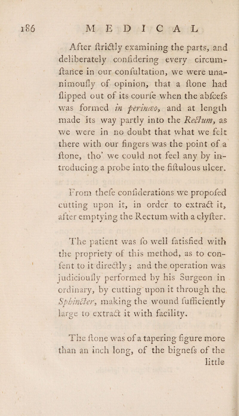 After ftridtly examining the parts, and deliberately confidering every circum¬ stance in our confultation, we were una- nimoufly of opinion, that a ftone had flipped out of its courfe when the abfcefs was formed in perinceo, and at length made its way partly into the ReBum, as we were in no doubt that what we felt there with our fingers was the point of a ilone, tho’ we could not feel any by in¬ troducing a probe into the fiftulous ulcer. From thefe confiderations we propofed cutting upon it, in order to extract it, after emptying the Rectum with a clyfter. The patient was fo well fatisfied with the propriety of this method, as to con- fen t to it diredtly ; and the operation was judicioufly performed by his Surgeon in ordinary, by cutting upon it through the Sphincter, making the wound fufficiently large to extradt it with facility. The ftone was of a tapering figure more than an inch long, of the bignefs of the little