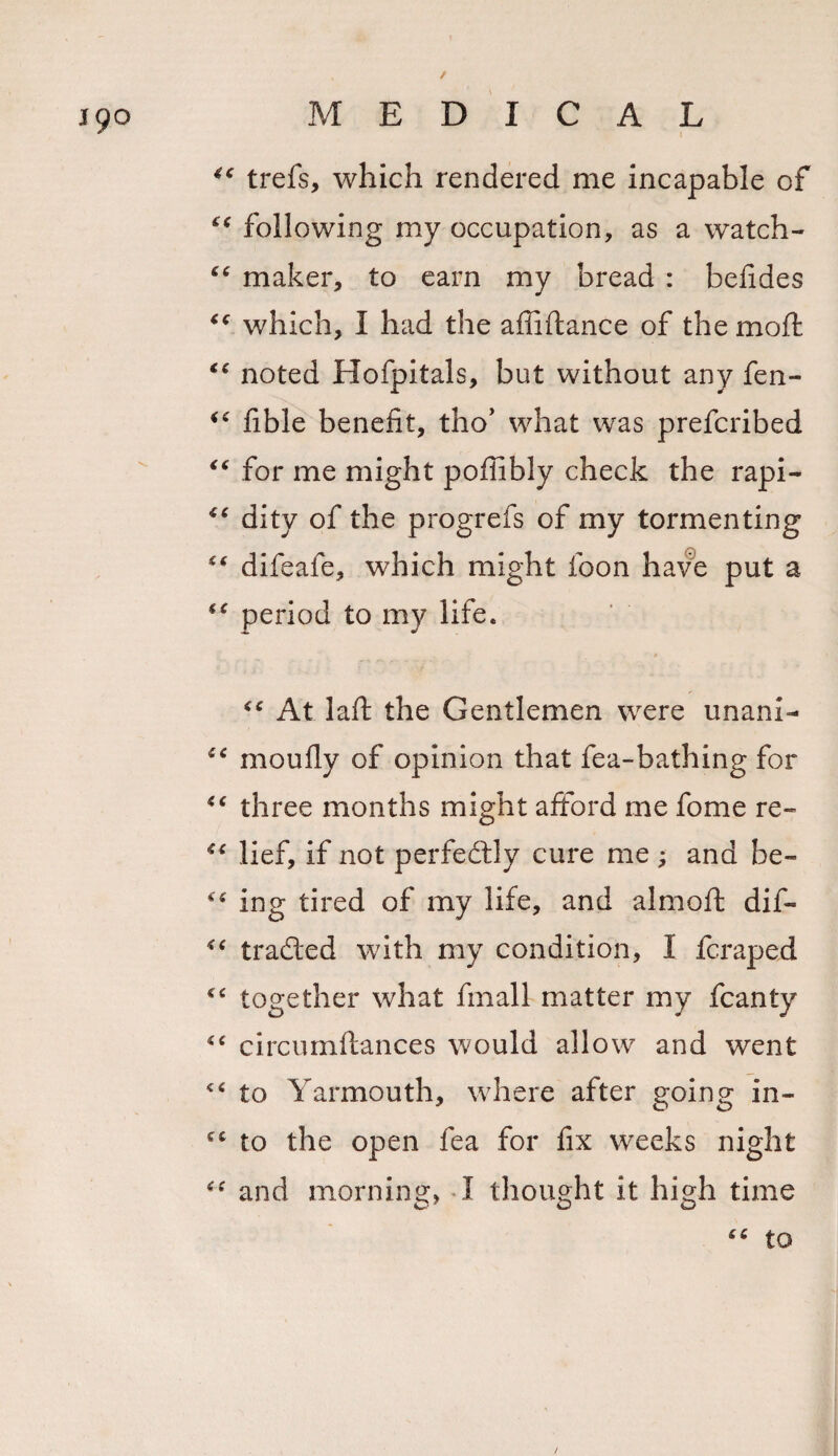 19° I trefs, which rendered me incapable of ct following my occupation, as a watch- “ maker, to earn my bread : befides &lt;c which, I had the affiflance of the rnoft €t noted Hofpitals, but without any fen- “ fible benefit, tho’ what was prefcribed “ for me might poffibly check the rapi- iC dity of the progrefs of my tormenting “ difeafe, which might foon have put a period to my life. * At laft the Gentlemen were unani- cc moufly of opinion that fea-bathing for &lt;c three months might afford me fome re- “ lief, if not perfedly cure me; and be- ing tired of my life, and almoft dif- traded with my condition, I fcraped &lt;c together what fmall matter my fcanty “ circumftances would allow and went “ to Yarmouth, where after going in- cc to the open fea for fix weeks night and morning, I thought it high time s. c to