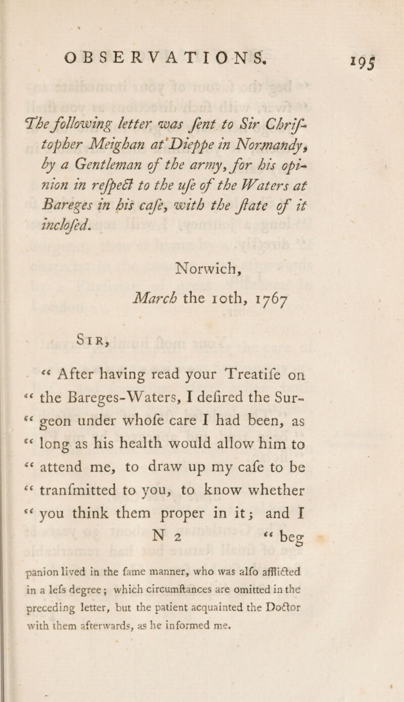 The following letter was fent to Sir Cbrif- top her Meighan at Dieppe in Normandy, by a Gentleman of the army, for his opi¬ nion in refpeEl to the ufe of the Waters at Bareges in his cafe, with the fate of it inclofed. Norwich, March the 10th, 1767 Sir, “ After having read your Treatife on “ the Bareges-Waters, I delired the Sur- “ geon under whofe care I had been, as “ long as his health would allow him to “ attend me, to draw up my cafe to be “ tranfmitted to you, to know whether €€ you think them proper in it; and I N 2 “ beg panion lived in the fame manner, who was alfo afflifted in a lefs degree; which circumftances are omitted in the preceding letter, but the patient acquainted the Doftor with them afterwards, as he informed me.