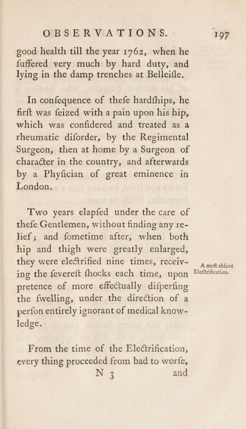 good health till the year 1762, when he fuffered very much by hard duty, and lying in the damp trenches at Belleifle. In confequence of thefe hardfhips, he firft was feized with a pain upon his hip, which was confidered and treated as a rheumatic diforder, by the Regimental Surgeon, then at home by a Surgeon of character in the country, and afterwards by a Phyfician of great eminence in London. Two years elapfed under the care of thefe Gentlemen, without finding any re¬ lief ; and fometime after, when both hip and thigh were greatly enlarged, they were electrified nine times, receiv¬ ing the feverefi: fhocks each time, upon pretence of more effectually difperfing the fwelling, under the direction of a perfon entirely ignorant of medical know¬ ledge. A moft abfurd Electrification, From the time of the Electrification, every thing proceeded from bad to worfe, N 3 and