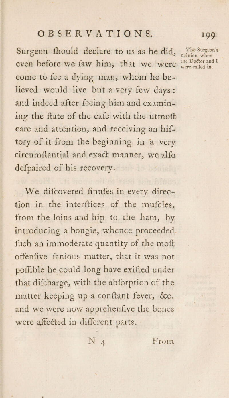 Surgeon fhould declare to us as he did, even before we faw him, that we were come to fee a dying man, whom he be¬ lieved would live but a very few days : and indeed after feeing him and examin¬ ing the ftate of the cafe with the utmoft care and attention, and receiving an hif- tory of it from the beginning in a very circumftantial and exadt manner, we alfo defpaired of his recovery. We difcovered finufes in every direc¬ tion in the interftices of the mufcles, from the loins and hip to the ham, by introducing a bougie, whence proceeded fuch an immoderate quantity of the mod: offenfive famous matter, that it was not poffible he could long have exifted under that difcharge, with the abforption of the matter keeping up a conftant fever, &amp;c. and we were now apprehenfive the bones were affedted in different parts. N 4 199 The Surgeon’s opinion when the Do&amp;or and I were called in. From